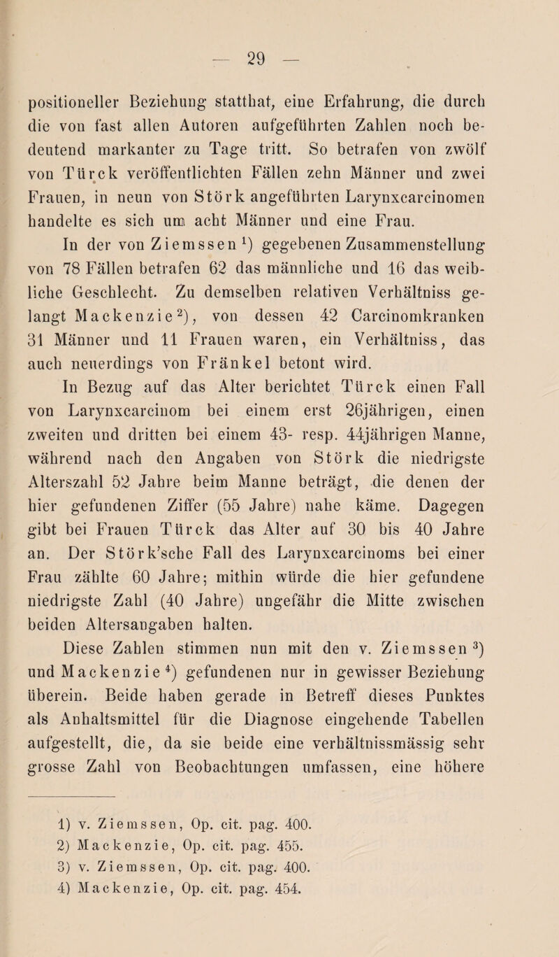 positioneller Beziehung stattkat, eine Erfahrung, die durch die von fast allen Autoren aufgeführten Zahlen noch be¬ deutend markanter zu Tage tritt. So betrafen von zwölf von Türck veröffentlichten Fällen zehn Männer und zwei Frauen, in neun von Störk angeführten Larynxcarcinomen handelte es sich um acht Männer und eine Frau. In der von Ziemssen1) gegebenen Zusammenstellung von 78 Fällen betrafen 62 das männliche und 16 das weib¬ liche Geschlecht. Zu demselben relativen Verhältniss ge¬ langt Mackenzie2), von dessen 42 Carcinomkranken 31 Männer und 11 Frauen waren, ein Verhältniss, das auch neuerdings von Fränkel betont wird. In Bezug auf das Alter berichtet Türck einen Fall von Larynxcarcinom bei einem erst 26jährigen, einen zweiten und dritten bei einem 43- resp. 44jährigen Manne, während nach den Angaben von Störk die niedrigste Alterszahl 52 Jahre beim Manne beträgt, die denen der hier gefundenen Ziffer (55 Jahre) nahe käme. Dagegen gibt bei Frauen Türck das Alter auf 30 bis 40 Jahre an. Der Störk’sche Fall des Larynxcarcinoms bei einer Frau zählte 60 Jahre; mithin würde die hier gefundene niedrigste Zahl (40 Jahre) ungefähr die Mitte zwischen beiden Altersangaben halten. Diese Zahlen stimmen nun mit den v. Ziemssen3) und Mackenzie 4) gefundenen nur in gewisser Beziehung überein. Beide haben gerade in Betreff dieses Punktes als Anhaltsmittel für die Diagnose eingehende Tabellen aufgestellt, die, da sie beide eine verhältnissmässig sehr grosse Zahl von Beobachtungen umfassen, eine höhere 1) v. Ziemssen, Op. cit. pag. 400. 2) Mackenzie, Op. cit. pag. 455. 3) v. Ziemssen, Op. cit. pag. 400. 4) Mackenzie, Op. cit. pag. 454.