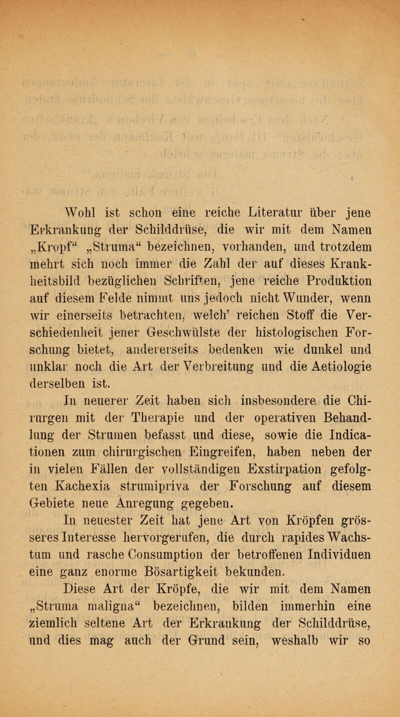 Wohl ist schon eine reiche Literatur über jene Erkrankung der Schilddrüse, die wir mit dem Namen „Kropf“ „Struma“ bezeichnen, vorhanden, und trotzdem mehrt sich noch immer die Zahl der auf dieses Krank¬ heitsbild bezüglichen Schriften, jene reiche Produktion auf diesem Felde nimmt uns jedoch nicht Wunder, wenn wir einerseits betrachten, welch’ reichen Stoff die Ver¬ schiedenheit jener Geschwülste der histologischen For¬ schung bietet, andererseits bedenken wie dunkel und unklar noch die Art der Verbreitung und die Aetiologie derselben ist. In neuerer Zeit haben sich insbesondere die Chi¬ rurgen mit der Therapie und der operativen Behand¬ lung der Strumen befasst und diese, sowie die Indica- tionen zum chirurgischen Eingreifen, haben neben der in vielen Fällen der vollständigen Exstirpation gefolg¬ ten Kachexia strumipriva der Forschung auf diesem Gebiete neue Anregung gegeben. In neuester Zeit hat jene Art von Kröpfen grös¬ seres Interesse hervorgerufen, die durch rapides Wachs¬ tum und rasche Consumption der betroffenen Individuen eine ganz enorme Bösartigkeit bekunden. Diese Art der Kröpfe, die wir mit dem Namen „Struma maligna“ bezeichnen, bilden immerhin eine ziemlich seltene Art der Erkrankung der Schilddrüse, und dies mag auch der Grund sein, weshalb wir so