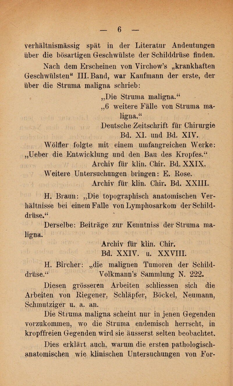 verhältnismässig spät in der Literatur Andeutungen über die bösartigen Geschwülste der Schilddrüse finden. Nach dem Erscheinen von Virchow’s „krankhaften Geschwülsten“ III. Band, war Kaufmann der erste, der über die Struma maligna schrieb: ,,Die Struma maligna.“ ,,6 weitere Fälle von Struma ma¬ ligna.“ Deutsche Zeitschrift für Chirurgie Bd. XI. und Bd. XIV. Wölfler folgte mit einem umfangreichen Werke: „Ueber die Entwicklung und den Bau des Kropfes.“ Archiv für klin. Chir. Bd. XXIX. Weitere Untersuchungen bringen: E. Kose. Archiv für klin. Chir. Bd. XXIII. H. Braun: „Die topographisch anatomischen Ver¬ hältnisse bei einem Falle von Lymphosarkom der Schild¬ drüse.“ Derselbe: Beiträge zur Kenntniss der Struma ma¬ ligna. Archiv für klin. Chir. Bd. XXIV. u. XXVIII. H. Bircher: „die malignen Tumoren der Schild¬ drüse.“ Volkmann’s Sammlung N. 222. Diesen grösseren Arbeiten schliessen sich die Arbeiten von Kiegener, Schlüpfer, Böckel, Neumann, Schmutziger u. a. an. Die Struma maligna scheint nur in jenen Gegenden vorzukommen, wo die Struma endemisch herrscht, in kropffreien Gegenden wird sie äusserst selten beobachtet. Dies erklärt auch, warum die ersten pathologisch- anatomischen wie klinischen Untersuchungen von For-