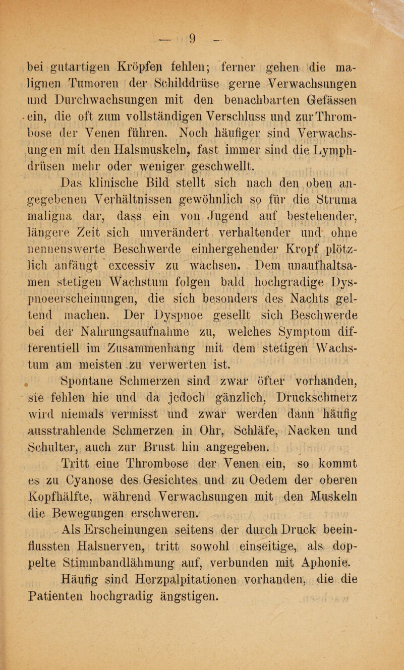 bei gutartigen Kröpfeji fehlen; ferner gehen die ma¬ lignen Tumoren der Schilddrüse gerne Verwachsungen und Durchwachsungen mit den benachbarten Gefässen ein, die oft zum vollständigen Verschluss und zur Throm¬ bose der Venen führen. Noch häufiger sind Verwachs¬ ungen mit den Halsmuskeln, fast immer sind dieLymph- driisen mehr oder weniger geschwellt. Das klinische Bild stellt sich nach den oben an¬ gegebenen Verhältnissen gewöhnlich so für die Struma maligna dar, dass ein von Jugend auf bestehender, längere Zeit sich unverändert verhaltender und ohne nennenswerte Beschwerde einhergehender Kropf plötz¬ lich an fängt excessiv zu wachsen. Dem unaufhaltsa¬ men stetigen Wachstum folgen bald hochgradige Dys¬ pnoeerscheinungen, die sich besonders des Nachts gel¬ tend machen. Der Dyspnoe gesellt sich Beschwerde bei der Nahrungsaufnahme zu, welches Symptom dif¬ ferentiell im Zusammenhang mit dem stetigen Wachs¬ tum am meisten zu verwerten ist. Spontane Schmerzen sind zwar öfter vorhanden, sie fehlen hie und da jedoch gänzlich, Druckschmerz wird niemals vermisst und zwar werden dann häufig ausstrahlende Schmerzen in Ohr, Schläfe, Nacken und Schulter, auch zur Brust hin angegeben. Tritt eine Thrombose der Venen ein, so kommt es zu Cyanose des Gesichtes und zu Oedem der oberen Kopfhälfte, während Verwachsungen mit den Muskeln die Bewegungen erschweren. Als Erscheinungen seitens der durch Druck beein¬ flussten Halsnerven, tritt sowohl einseitige, als dop¬ pelte Stimmbandlähmung auf, verbunden mit Aphonie. Häufig sind Herzpalpitationen vorhanden, die die Patienten hochgradig ängstigen.