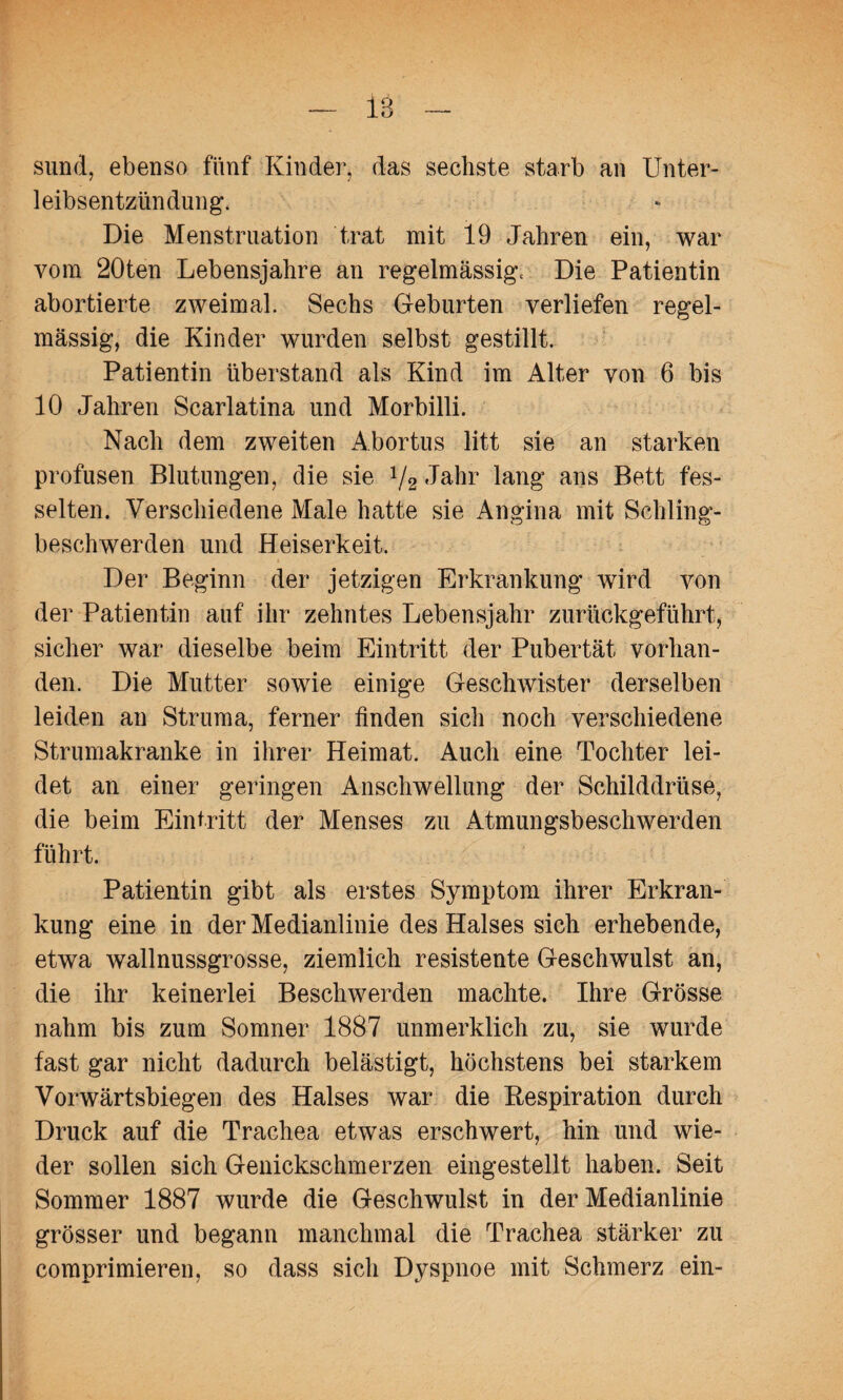 sund, ebenso fünf Kinder, das sechste starb an Unter¬ leibsentzündung. Die Menstruation trat mit 19 Jahren ein, war vom 20ten Lebensjahre an regelmässig. Die Patientin abortierte zweimal. Sechs Geburten verliefen regel¬ mässig, die Kinder wurden selbst gestillt. Patientin überstand als Kind im Alter von 6 bis 10 Jahren Scarlatina und Morbilli. Nach dem zweiten Abortus litt sie an starken profusen Blutungen, die sie 1/2 Jahr lang ans Bett fes¬ selten. Verschiedene Male hatte sie Angina mit Schling¬ beschwerden und Heiserkeit. Der Beginn der jetzigen Erkrankung wird von der Patientin auf ihr zehntes Lebensjahr zurückgeführt, sicher war dieselbe beim Eintritt der Pubertät vorhan¬ den. Die Mutter sowie einige Geschwister derselben leiden an Struma, ferner finden sich noch verschiedene Strumakranke in ihrer Heimat. Auch eine Tochter lei¬ det an einer geringen Anschwellung der Schilddrüse, die beim Eintritt der Menses zu Atmungsbeschwerden führt. Patientin gibt als erstes Symptom ihrer Erkran¬ kung eine in der Medianlinie des Halses sich erhebende, etwa wallnussgrosse, ziemlich resistente Geschwulst an, die ihr keinerlei Beschwerden machte. Ihre Grösse nahm bis zum Somner 1887 unmerklich zu, sie wurde fast gar nicht dadurch belästigt, höchstens bei starkem Vorwärtsbiegen des Halses war die Bespiration durch Druck auf die Trachea etwas erschwert, hin und wie¬ der sollen sich Genickschmerzen eingestellt haben. Seit Sommer 1887 wurde die Geschwulst in der Medianlinie grösser und begann manchmal die Trachea stärker zu comprimieren, so dass sich Dyspnoe mit Schmerz ein-