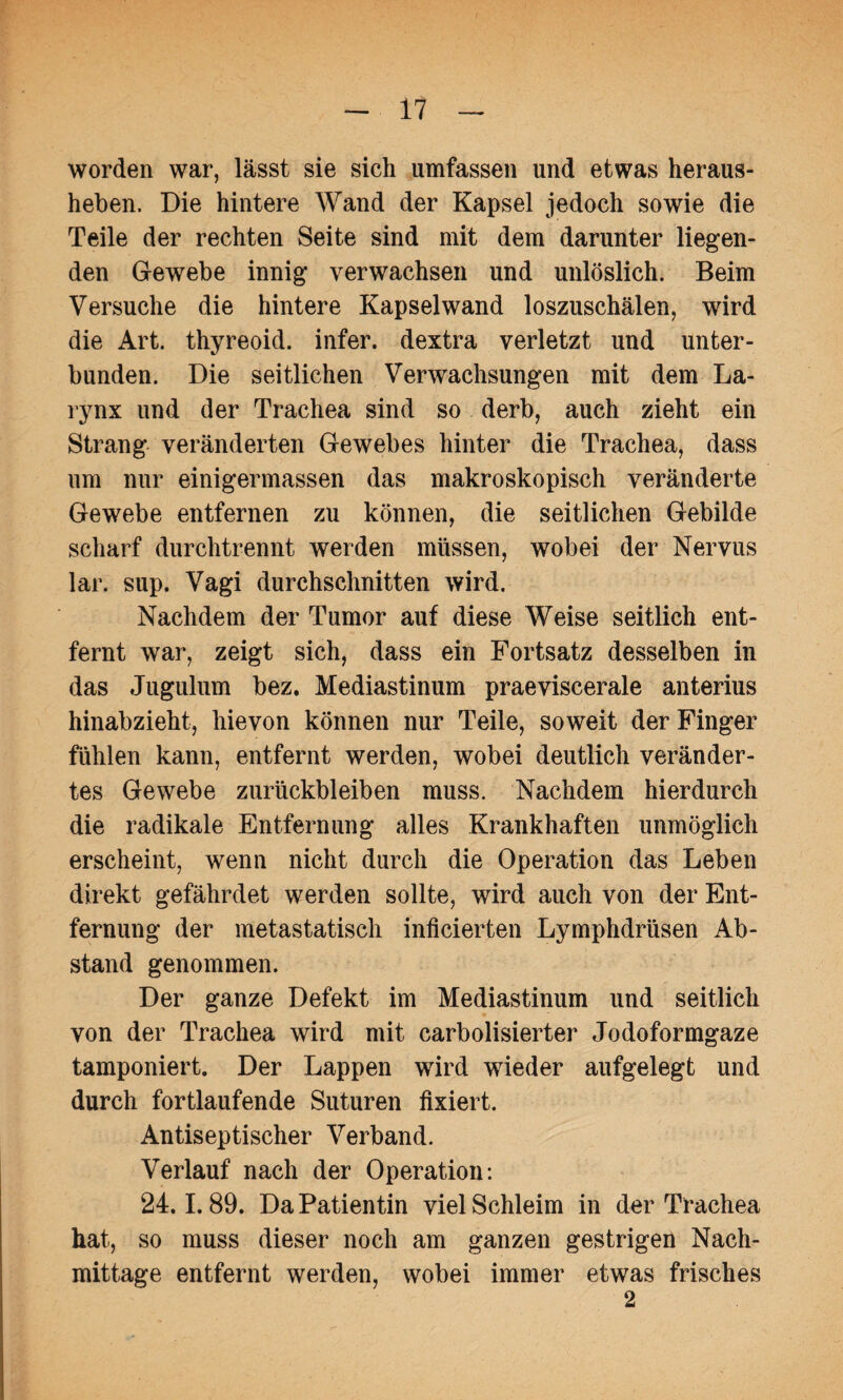 worden war, lässt sie sich umfassen und etwas heraus¬ heben. Die hintere Wand der Kapsel jedoch sowie die Teile der rechten Seite sind mit dem darunter liegen¬ den Gewebe innig verwachsen und unlöslich. Beim Versuche die hintere Kapselwand loszuschälen, wird die Art. thyreoid. infer. dextra verletzt und unter¬ bunden. Die seitlichen Verwachsungen mit dem La- rynx und der Trachea sind so derb, auch zieht ein Strang veränderten Gewebes hinter die Trachea, dass um nur einigermassen das makroskopisch veränderte Gewebe entfernen zu können, die seitlichen Gebilde scharf durchtrennt werden müssen, wobei der Nervus lar. sup. Vagi durchschnitten wird. Nachdem der Tumor auf diese Weise seitlich ent¬ fernt war, zeigt sich, dass ein Fortsatz desselben in das Jugulum bez. Mediastinum praeviscerale anterius hinabzieht, hievon können nur Teile, soweit der Finger fühlen kann, entfernt werden, wobei deutlich veränder¬ tes Gewebe Zurückbleiben muss. Nachdem hierdurch die radikale Entfernung alles Krankhaften unmöglich erscheint, wenn nicht durch die Operation das Leben direkt gefährdet werden sollte, wird auch von der Ent¬ fernung der metastatisch inficierten Lymphdrüsen Ab¬ stand genommen. Der ganze Defekt im Mediastinum und seitlich von der Trachea wird mit carbolisierter Jodoformgaze tamponiert. Der Lappen wird wieder aufgelegt und durch fortlaufende Suturen fixiert. Antiseptischer Verband. Verlauf nach der Operation: 24.1.89. Da Patientin viel Schleim in der Trachea hat, so muss dieser noch am ganzen gestrigen Nach¬ mittage entfernt werden, wobei immer etwas frisches 2