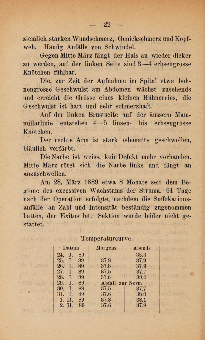 ziemlich starken AVundschmerz, Genickschmerz und Kopf¬ weh. Häufig Anfälle von Schwindel. Gegen Mitte März fängt der Hals an wieder dicker zu werden, auf der linken Seite sind 3—4 erbsengrosse Knötchen fühlbar. Die, zur Zeit der Aufnahme im Spital etwa boh¬ nengrosse Geschwulst am Abdomen wächst zusehends und erreicht die Grösse eines kleinen Hühnereies, die Geschwulst ist hart und sehr schmerzhaft. Auf der linken Brustseite auf der äussern Mam- millarlinie entstehen 4—5 linsen- bis erbsengrosse Knötchen. Der rechte Arm ist stark ödematös geschwollen, bläulich verfärbt. Die Narbe ist weiss, kein Defekt mehr vorhanden. Mitte März rötet sich die Narbe links und fängt an anzuschwellen. Am 28. März 1889 etwa 8 Monate seit dem Be¬ ginne des excessiven Wachstums der Struma, 64 Tage nach der Operation erfolgte, nachdem die Suifokations- anfalle an Zahl und Intensität beständig zugenommen hatten, der Exitus let. Sektion wurde leider nicht ge¬ stattet. Temperaturcurve: Datum Morgens Abends 24. T. 89 38.3 25. I. 89 37.8 37.9 26. I. 89 37.8 37.9 27. I. 89 37.5 37.7 28. I. 89 37.6 38.0 29. I. 89 Abfall zur Norm 30. I. 88 37.5 37.7 31. I. 89 37.6 38.0 1. II. 89 37.8 38.1 2. II. 89 37.6 37.8