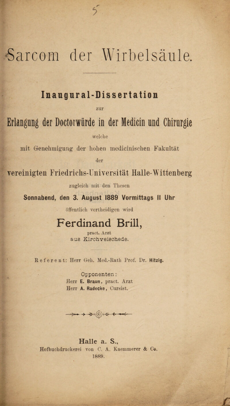 Sarcom der Wirbelsäule. Inaugural-Dissertation zur Erlangung der Doctorwürde in der Medicin und Chirurgie welche mit Genehmigung der hohen medicinischen Fakultät der vereinigten Friedrichs-Universität Halle-Wittenberg zugleich mit den Thesen Sonnabend, den 3. August 1889 Vormittags II Uhr öffentlich vertheidigen wird Ferdinand Brill, pract. Arzt aus Kirchveischede. Referent: Herr Geh. Med.-Rath Prof. Dr. Hitzig. Opponenten: Herr E. Braun, pract. Arzt Herr A. Radecke, Cursist. Halle a. S., Hofbnchdruckerei von C. A. Kaemmerer & Co. 1889.