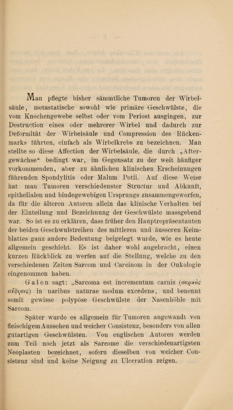 Man pflegte bisher sämmtliche Tumoren der Wirbel¬ säule, metastatische sowohl wie primäre Geschwülste, die vom Knochengewebe selbst oder vom Periost ausgingen, zur Destruetion eines oder mehrerer Wirbel und dadurch zur Deformität der Wirbelsäule und Compression des Rücken¬ marks führten, einfach als Wirbelkrebs zu bezeichnen. Man stellte so diese AfFection der Wirbelsäule, die durch „After¬ gewächse “ bedingt war, im Gegensatz zu der weit häufiger vorkommenden, aber zu ähnlichen klinischen Erscheinungen führenden Spondylitis oder Malum Potii. Auf diese Weise hat man Tumoren verschiedenster Structur und Abkunft, epithelialen und bindegewebigen Ursprungs zusammengeworfen, da für die älteren Autoren allein das klinische Verhalten bei der Einteilung und Bezeichnung der Geschwülste massgebend war. So ist es zu erklären, dass früher den Hauptrepräsentanten der beiden Geschwulstreihen des mittleren und äusseren Keim¬ blattes ganz andere Bedeutung beigelegt wurde, wie es heute allgemein geschieht. Es ist daher wohl angebracht, einen kurzen Rückblick zu werfen auf die Stellung, welche zu den verschiedenen Zeiten Sarcom und Careinom in der Onkologie eingenommen haben. Galen sagt: „Sarcoma est incrementum carnis (Gagxog av^Gtg) in naribus naturae modum excedens, und benennt somit gewisse polypöse Geschwülste der Nasenhöhle mit Sarcom. Später wurde es allgemein für Tumoren angewandt von fleischigem Aussehen und weicher Consistenz, besonders von allen gutartigen Geschwülsten. Von englischen Autoren werden zum Teil noch jetzt als Sarcome die verschiedenartigsten Neoplasten bezeichnet, sofern dieselben von weicher Con¬ sistenz sind und keine Neigung zu Ulceration zeigen.