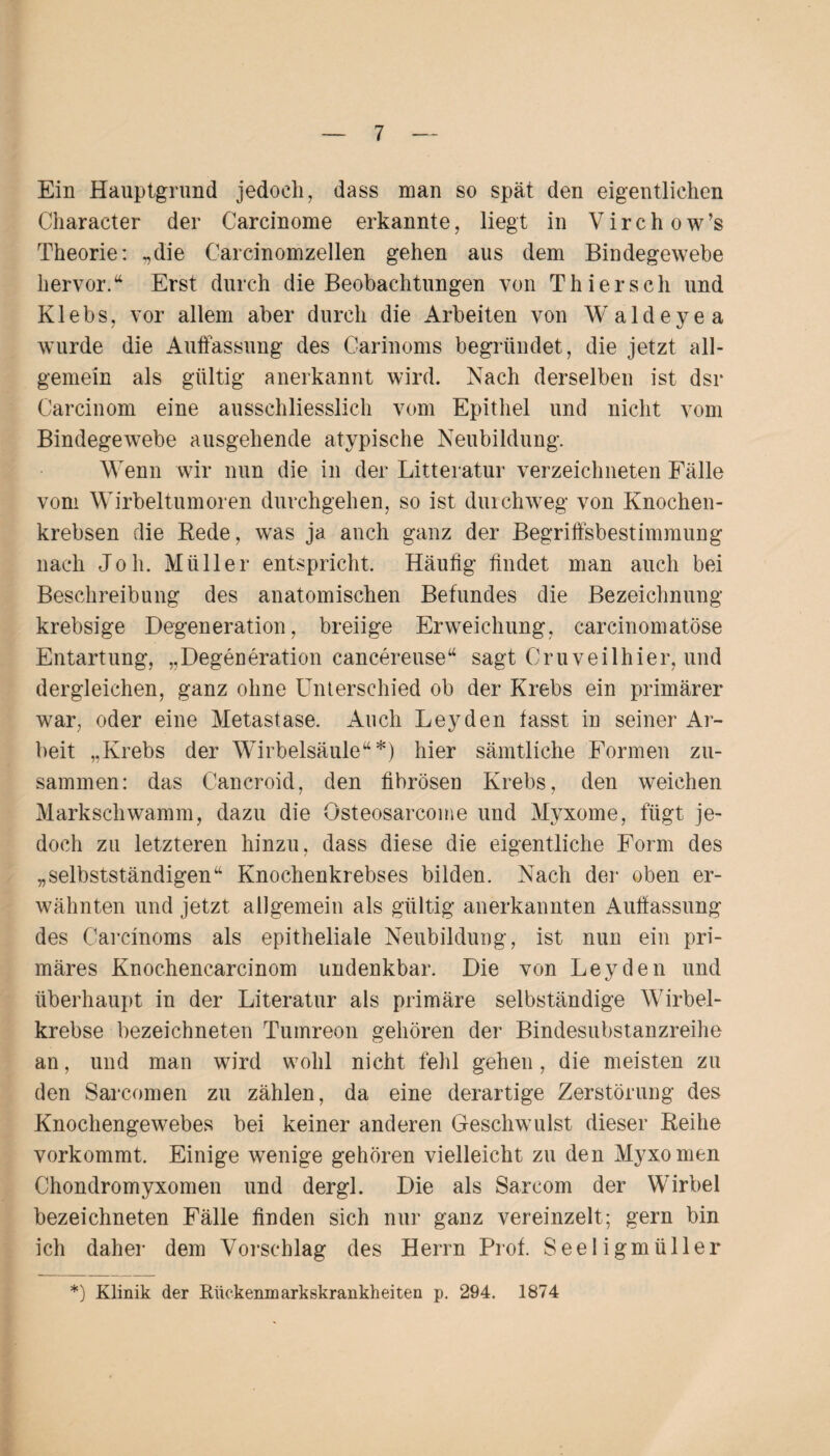 Ein Hauptgrund jedoch, dass man so spät den eigentlichen Character der Carcinome erkannte, liegt in Virchow’s Theorie: „die Carcinomzellen gehen aus dem Bindegewebe hervor/ Erst durch die Beobachtungen von Thier sch und Klebs, vor allem aber durch die Arbeiten von Wald eye a wurde die Auffassung des Carinoms begründet, die jetzt all¬ gemein als gültig anerkannt wird. Nach derselben ist dsr Carcinom eine ausschliesslich vom Epithel und nicht vom Bindegewebe ausgehende atypische Neubildung. Wenn wir nun die in der Litteratur verzeichneten Fälle vom Wirbeltumoren durchgehen, so ist durchweg von Knochen¬ krebsen die Rede, was ja auch ganz der Begriffsbestimmung nach Joh. Müller entspricht. Häufig findet man auch bei Beschreibung des anatomischen Befundes die Bezeichnung krebsige Degeneration, breiige Erweichung, carcinomatöse Entartung, „Degeneration cancereuse“ sagt Cruveilhier, und dergleichen, ganz ohne Unterschied ob der Krebs ein primärer war, oder eine Metastase. Auch Leyden fasst in seiner Ar¬ beit „Krebs der Wirbelsäule“*) hier sämtliche Formen zu¬ sammen: das Cancroid, den fibrösen Krebs, den weichen Markschwamm, dazu die Osteosarcome und Myxome, fügt je¬ doch zu letzteren hinzu, dass diese die eigentliche Form des „selbstständigen“ Knochenkrebses bilden. Nach der oben er¬ wähnten und jetzt allgemein als gültig anerkannten Auffassung des Carcinoms als epitheliale Neubildung, ist nun ein pri¬ märes Knochencarcinom undenkbar. Die von Leyden und überhaupt in der Literatur als primäre selbständige Wirbel¬ krebse bezeichneten Tumreon gehören der Bindesubstanzreihe an, und man wird wohl nicht fehl gehen, die meisten zu den Sarcomen zu zählen, da eine derartige Zerstörung des Knochengewebes bei keiner anderen Geschwulst dieser Reihe vorkommt. Einige wenige gehören vielleicht zu den Myxomen Chondromyxomen und dergl. Die als Sarcom der Wirbel bezeichneten Fälle finden sich nur ganz vereinzelt; gern bin ich daher dem Vorschlag des Herrn Prof. Seeligmfilier *) Klinik der Rückenmarkskrankheiten p. 294. 1874