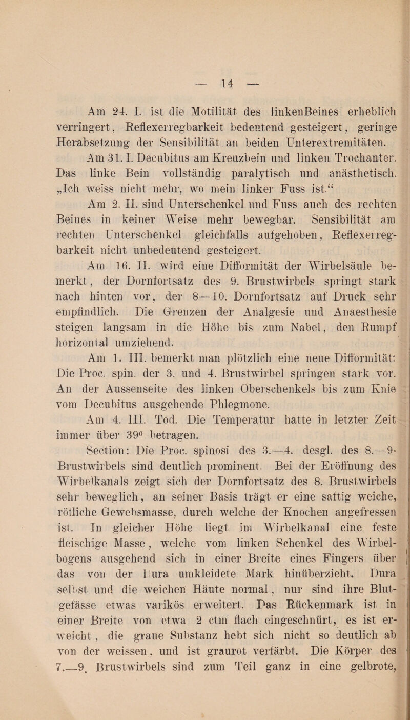 Am 24. I. ist die Motilität des linkenBeines erheblich verringert. Reflexerregbarkeit bedeutend gesteigert, geringe Herabsetzung der Sensibilität an beiden ünterextremitäten. Am 31.1. Decubitus am Kreuzbein und linken Trochanter. Das linke Bein vollständig paralytisch und anästhetisch. „Ich weiss nicht mehr, wo mein linker Fuss ist.“ Am 2. II. sind Unterschenkel und Fuss auch des rechten Beines in keiner Weise mehr bewegbar. Sensibilität am rechten Unterschenkel gleichfalls aufgehoben, Reflexerreg¬ barkeit nicht unbedeutend gesteigert. Am 16. II. wird eine Difformität der Wirbelsäule be¬ merkt , der Dornfortsatz des 9. Brustwirbels springt stark nach hinten vor, der 8—10. Dornfortsatz auf Druck sehr empfindlich. Die Grenzen der Analgesie und Anaesthesie steigen langsam in die Höhe bis zum Nabel, den Rumpf horizontal umziehend. Am 1. III. bemerkt man plötzlich eine neue Difformität: Die Proc. spin. der 3. und 4. Brustwirbel springen stark vor. An der Aussenseite des linken Oberschenkels bis zum Knie vom Decubitus ausgehende Phlegmone. Am 4. III. Tod. Die Temperatur hatte in letzter Zeit immer über 39° betragen. Section: Die Proc. spinosi des 3.—4. desgl. des 8.-9* Brustwirbels sind deutlich prominent. Bei der Eröffnung des Wirbelkanals zeigt sich der Dornfortsatz des 8. Brustwirbels sehr beweglich, an seiner Basis trägt er eine saftig weiche, rötliche Gewebsmasse, durch welche der Knochen angefressen ist. In gleicher Höhe liegt im Wirbelkanal eine feste fleischige Masse, welche vom linken Schenkel des Wirbel¬ bogens ausgehend sich in einer Breite eines Fingers über das von der Dura umkleidete Mark hinüberzieht. Dura seil st und die weichen Häute normal, nur sind ihre Blut¬ gefässe etwas varikös erweitert. Das Rückenmark ist in einer Breite von etwa 2 ctm flach eingeschnürt, es ist er¬ weicht , die graue Substanz hebt sich nicht so deutlich ab von der weissen, und ist graurot verfärbt. Die Körper des 7_-9. Brustwirbels sind zum Teil ganz in eine gelbrote,