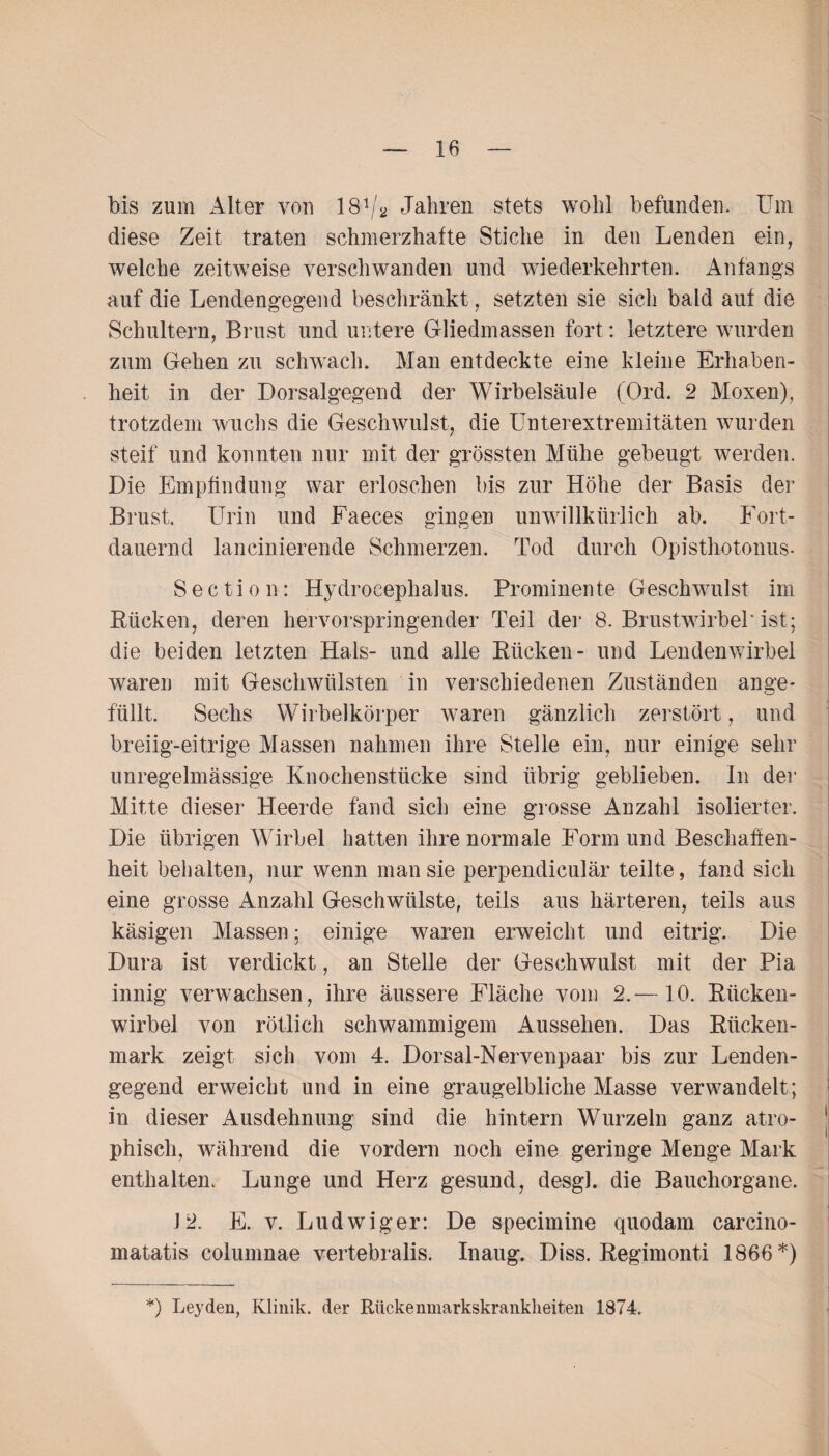 bis zum Alter von 181 /2 Jahren stets wohl befunden. Um diese Zeit traten schmerzhafte Stiche in den Lenden ein, welche zeitweise verschwanden und wiederkehrten. Anfangs auf die Lendengegend beschränkt, setzten sie sich bald auf die Schultern, Brust und untere Gliedmassen fort: letztere wurden zum Gehen zu schwach. Man entdeckte eine kleine Erhaben¬ heit in der Dorsalgegend der Wirbelsäule (Ord. 2 Moxen), trotzdem wuchs die Geschwulst, die Unterextremitäten wurden steif und konnten nur mit der grössten Mühe gebeugt werden. Die Empfindung war erloschen bis zur Höhe der Basis der Brust Urin und Faeces gingen unwillkürlich ab. Fort¬ dauernd lancinierende Schmerzen. Tod durch Opisthotonus- Sectio n: Hydrocephalus. Prominente Geschwulst im Rücken, deren hervorspringender Teil der 8. Brustwirbel'ist; die beiden letzten Hals- und alle Rücken- und Lendenwirbel waren mit Geschwülsten in verschiedenen Zuständen ange¬ füllt. Sechs Wirbelkörper waren gänzlich zerstört, und breiig-eitrige Massen nahmen ihre Stelle ein, nur einige sehr unregelmässige Knochenstücke sind übrig geblieben. In der Mitte dieser Heerde fand sich eine grosse Anzahl isolierter. Die übrigen Wirbel hatten ihre normale Form und Beschaffen¬ heit behalten, nur wenn man sie perpendiculär teilte, fand sich eine grosse Anzahl Geschwülste, teils aus härteren, teils aus käsigen Massen; einige waren erweicht und eitrig. Die Dura ist verdickt, an Stelle der Geschwulst mit der Pia innig verwachsen, ihre äussere Fläche vom 2.—10. Rücken¬ wirbel von rötlich schwammigem Aussehen. Das Rücken¬ mark zeigt sich vom 4. Dorsal-Nervenpaar bis zur Lenden¬ gegend erweicht und in eine graugelbliche Masse verwandelt; in dieser Ausdehnung sind die hintern Wurzeln ganz atro¬ phisch, während die vordem noch eine geringe Menge Mark enthalten. Lunge und Herz gesund, desgl. die Bauchorgane. J 2. E. v. Ludwigen De specimine quodam carcino- matatis columnae vertebralis. Inaug. Diss. Regimonti 1866*)