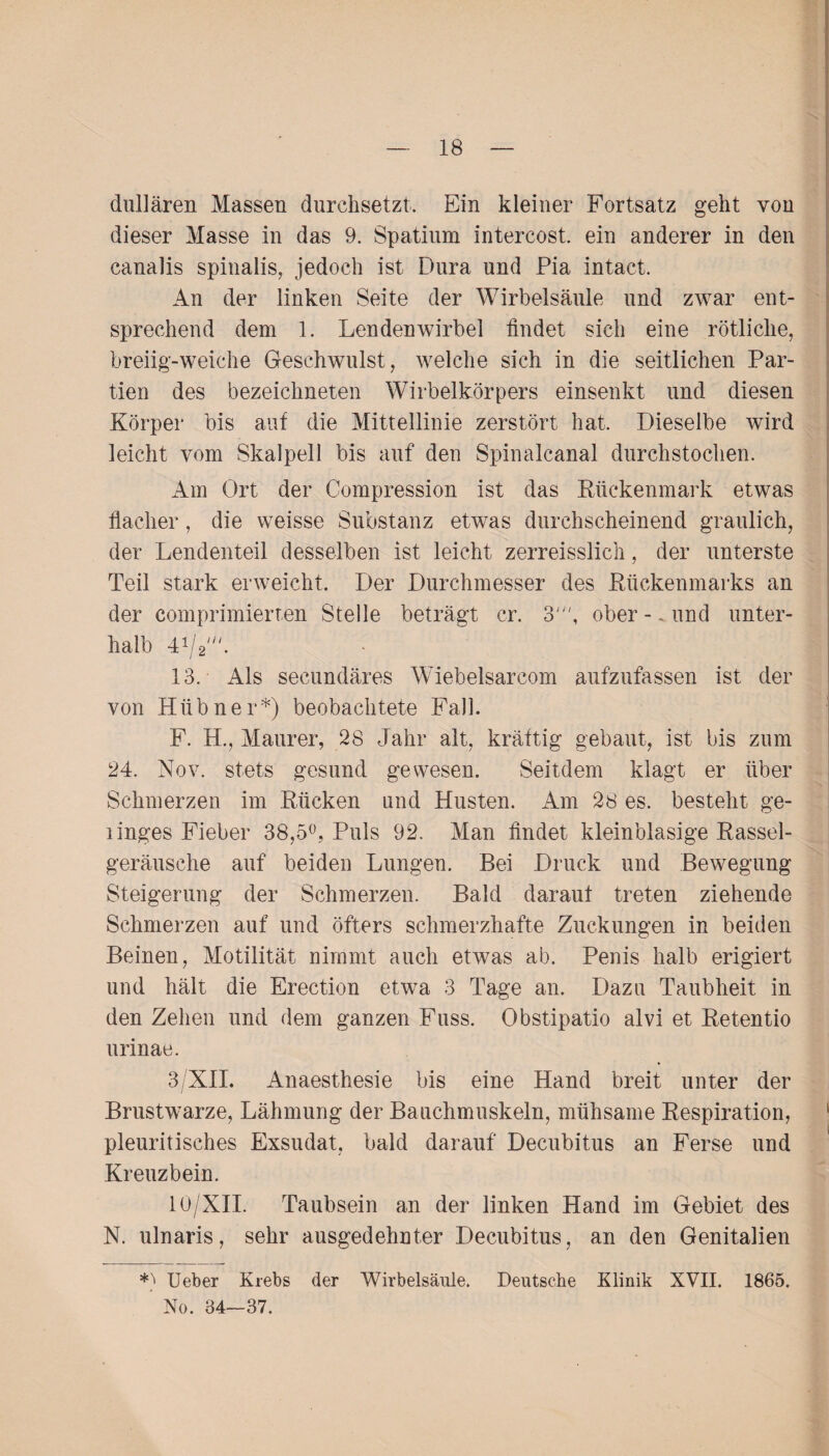 dullären Massen durchsetzt. Ein kleiner Fortsatz geht von dieser Masse in das 9. Spatium intercost. ein anderer in den canalis spinalis, jedoch ist Dura und Pia intact. An der linken Seite der Wirbelsäule und zwar ent¬ sprechend dem 1. Lendenwirbel findet sich eine rötliche, breiig-weiche Geschwulst, welche sich in die seitlichen Par¬ tien des bezeichneten Wirbelkörpers einsenkt und diesen Körper bis auf die Mittellinie zerstört hat. Dieselbe wird leicht vom Skalpell bis auf den Spinalcanal durchstochen. Am Ort der Compression ist das Rückenmark etwas flacher, die weisse Substanz etwas durchscheinend graulich, der Lendenteil desselben ist leicht zerreisslieh, der unterste Teil stark erweicht. Der Durchmesser des Rückenmarks an der comprimierien Stelle beträgt er. 3', oberund unter¬ halb 41/2///. 13. Als secundäres Wiebelsarcom aufzufassen ist der von Hübner*) beobachtete Fall. F. H., Maurer, 28 Jahr alt, kräftig gebaut, ist bis zum 24. Nov. stets gesund gewesen. Seitdem klagt er über Schmerzen im Rücken und Husten. Am 28 es. besteht ge- linges Fieber 38,5°, Puls 92. Man findet kleinblasige Rassel¬ geräusche auf beiden Lungen. Bei Druck und Bewegung Steigerung der Schmerzen. Bald darauf treten ziehende Schmerzen auf und öfters schmerzhafte Zuckungen in beiden Beinen, Motilität nimmt auch etwas ab. Penis halb erigiert und hält die Erection etwa 3 Tage an. Dazu Taubheit in den Zehen und dem ganzen Fuss. Obstipatio alvi et Retentio urinae. 3/XIL Anaesthesie bis eine Hand breit unter der Brustwarze, Lähmung der Bauchmuskeln, mühsame Respiration, pleuritisches Exsudat, bald darauf Decubitus an Ferse und Kreuzbein. 10/XII. Taubsein an der linken Hand im Gebiet des N. ulnaris, sehr ausgedehnter Decubitus, an den Genitalien *) Ueber Krebs der Wirbelsäule. Deutsche Klinik XVII. 1865. No. 34—37.
