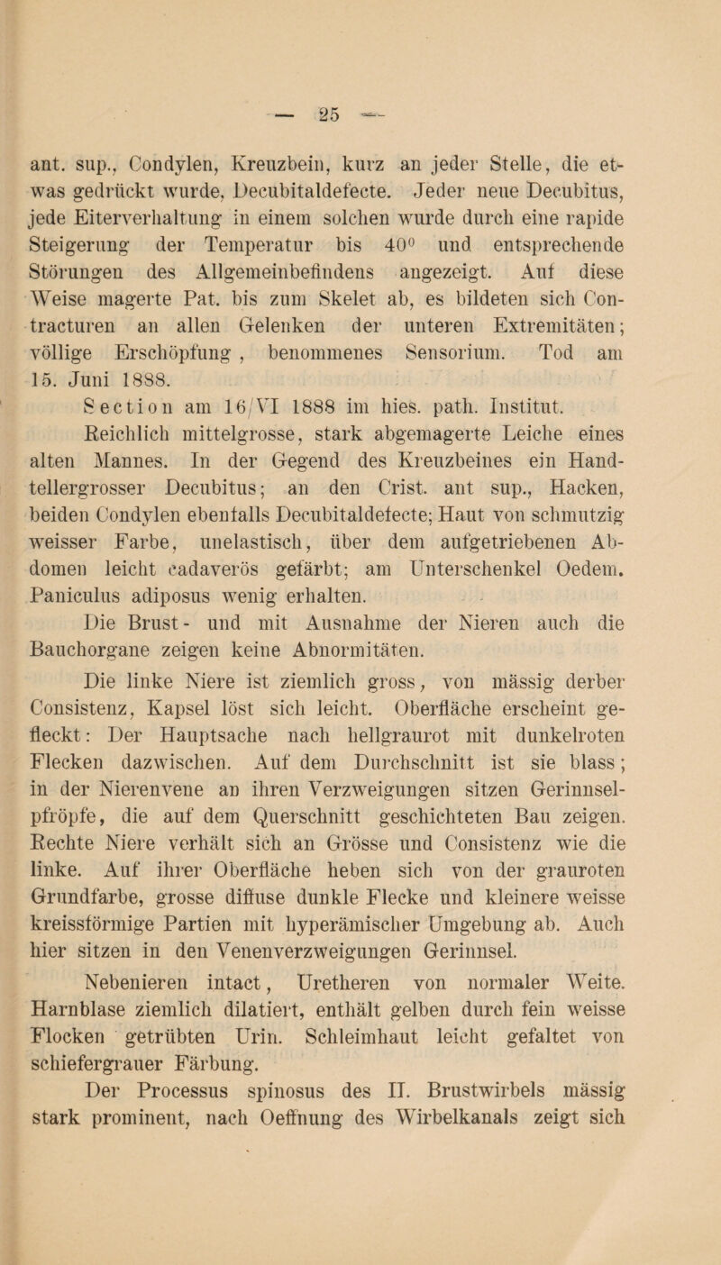 ant. sup., Condylen, Kreuzbein, kurz an jeder Stelle, die et¬ was gedrückt wurde, Decubitaldefecte. Jeder neue Decubitus, jede Eiterverhaltung in einem solchen wurde durch eine rapide Steigerung der Temperatur bis 40° und entsprechende Störungen des Allgemeinbefindens angezeigt. Auf diese Weise magerte Pat. bis zum Skelet ab, es bildeten sich Con- tracturen an allen Gelenken der unteren Extremitäten; völlige Erschöpfung , benommenes Sensorium. Tod am 15. Juni 1888. Section am 16/VI 1888 im hies. path. Institut. Reichlich mittelgrosse, stark abgemagerte Leiche eines alten Mannes. In der Gegend des Kreuzbeines ein Hand¬ tellergrosser Decubitus; an den Crist. ant sup., Hacken, beiden Condylen ebenfalls Decubitaldefecte; Haut von schmutzig wreisser Farbe, unelastisch, über dem aufgetriebenen Ab¬ domen leicht eadaverös gefärbt; am Unterschenkel Oedem. Paniculus adiposus wenig erhalten. Die Brust- und mit Ausnahme der Nieren auch die Bauchorgane zeigen keine Abnormitäten. Die linke Niere ist ziemlich gross, von mässig derber Consistenz, Kapsel löst sich leicht. Oberfläche erscheint ge¬ fleckt : Der Hauptsache nach hellgraurot mit dunkelroten Flecken dazwischen. Auf dem Durchschnitt ist sie blass; in der Nierenvene an ihren Verzweigungen sitzen Gerinnsel- pfröpfe, die auf dem Querschnitt geschichteten Bau zeigen. Rechte Niere verhält sich an Grösse und Consistenz wie die linke. Auf ihrer Oberfläche heben sich von der grauroten Grundfarbe, grosse diffuse dunkle Flecke und kleinere weisse kreissförmige Partien mit kyperämischer Umgebung ab. Auch hier sitzen in den Venen Verzweigungen Gerinnsel. Nebenieren intact, Uretheren von normaler Weite. Harnblase ziemlich dilatiert, enthält gelben durch fein weisse Flocken getrübten Urin. Schleimhaut leicht gefaltet von schiefergrauer Färbung. Der Processus spinosus des II. Brustwirbels mässig stark prominent, nach Oeffnung des Wirbelkanals zeigt sich