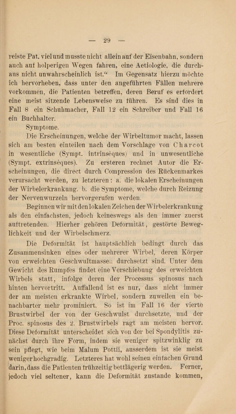 reiste Pat. viel und musste nicht allein auf der Eisenbahn, sondern auch auf holperigen Wegen fahren, eine Aetiologie, die durch¬ aus nicht unwahrscheinlich ist.“ Im Gegensatz hierzu möchte ich hervorheben, dass unter den angeführten Fällen mehrere Vorkommen, die Patienten betreffen, deren Beruf es erfordert eine meist sitzende Lebensweise zu führen. Es sind dies in Fall 8 ein Schuhmacher, Fall 12 ein Schreiber und Fall 16 ein Buchhalter. Symptome. Die Erscheinungen, welche der Wirbeltumor macht, lassen sich am besten einteilen nach dem Vorschläge von Charcot in wesentliche (Sympt. intrinseques) und in unwesentliche (Sympt. extrinseques). Zu ersteren rechnet Autor die Er¬ scheinungen, die direct durch Compression des Rückenmarkes verursacht werden, zu letzteren: a. die lokalen Erscheinungen der Wirbelerkrankung, b. die Symptome, welche durch Reizung der Nervenwurzeln hervorgerufen werden. Beginnen wir mit den lokalen Zeichen der Wirbelerkrankung als den einfachsten, jedoch keineswegs als den immer zuerst auftretenden. Hierher gehören Deformität, gestörte Beweg¬ lichkeit und der Wirbelschmerz. Die Deformität ist hauptsächlich bedingt durch das Zusammensinken eines oder mehrerer Wirbel, deren Körper von erweichten Geschwultmassen durchsetzt sind. Unter dem Gewicht des Rumpfes findet eine Verschiebung des erweichten Wirbels statt, infolge deren der Processus spinosus nach hinten hervortritt. Auffallend ist es nur, dass nicht immer der am meisten erkrankte Wirbel, sondern zuweilen ein be¬ nachbarter mehr prominiert. So ist im Fall 16 der vierte Brustwirbel der von der Geschwulst durchsetzte, und der Proc. spinosus des 2. Brustwirbels ragt am meisten hervor. Diese Deformität unterscheidet sich von der bei Spondylitis zu¬ nächst durch ihre Form, indem sie weniger spitzwinklig zu sein pflegt, wie beim Malum Pottii, ausserdem ist sie meist weniger hochgradig. Letzteres hat wohl seinen einfachen Grund darin, dass die Patienten frühzeitig bettlägerig werden. Ferner, jedoch viel seltener, kann die Deformität zustande kommen,