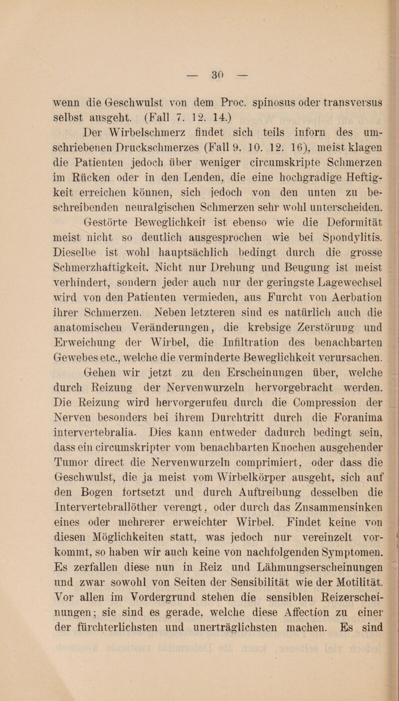 wenn die Geschwulst von dem Proc. spinosus oder transversus selbst ausgeht. (Fall 7. 12. 14.) Der Wirbelschmerz findet sich teils inforn des um¬ schriebenen Druckschmerzes (Fall 9. 10. 12. 16), meist klagen die Patienten jedoch über weniger circumskripte Schmerzen im Rücken oder in den Lenden, die eine hochgradige Heftig¬ keit erreichen können, sich jedoch von den unten zu be¬ schreibenden neuralgischen Schmerzen sehr wohl unterscheiden. Gestörte Beweglichkeit ist ebenso wie die Deformität meist nicht so deutlich ausgesprochen wie bei Spondylitis. Dieselbe ist wohl hauptsächlich bedingt durch die grosse Schmerzhaftigkeit. Nicht nur Drehung und Beugung ist meist verhindert, sondern jeder auch nur der geringste Lagewechsel wird von den Patienten vermieden, aus Furcht von Aerbation ihrer Schmerzen. Neben letzteren sind es natürlich auch die anatomischen Veränderungen, die krebsige Zerstörung und Erweichung der Wirbel, die Infiltration des benachbarten Gewebes etc., welche die verminderte Beweglichkeit verursachen. Gehen wir jetzt zu den Erscheinungen über, welche durch Reizung der Nervenwurzeln hervorgebracht werden. Die Reizung wird hervorgerufeu durch die Compression der Nerven besonders bei ihrem Durchtritt durch die Foranima intervertebralia. Dies kann entweder dadurch bedingt sein, dass ein circumskripter vom benachbarten Knochen ausgehender Tumor direct die Nervenwurzeln comprimiert, oder dass die Geschwulst, die ja meist vom Wirbelkörper ausgeht, sich auf den Bogen fortsetzt und durch Auftreibung desselben die Intervertebrallöther verengt, oder durch das Znsammensinken eines oder mehrerer erweichter Wirbel. Findet keine von diesen Möglichkeiten statt, was jedoch nur vereinzelt vor¬ kommt, so haben wir auch keine von nachfolgenden Symptomen. Es zerfallen diese nun in Reiz und Lähmungserscheinungen und zwar sowohl von Seiten der Sensibilität wie der Motilität. Vor allen im Vordergrund stehen die sensiblen Reizerschei¬ nungen; sie sind es gerade, welche diese Affection zu einer der fürchterlichsten und unerträglichsten machen. Es sind