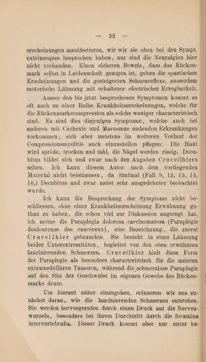 erscheinungen manifestieren, wir wir sie oben bei den Sympt, extrinseqnes besprochen haben, nur sind die Neuralgien hier nicht vorhanden. Einen sicheren Beweis, dass das Rücken¬ mark selbst in Leidenschaft gezogen ist, geben die spastischen Erscheinungen und die gesteigerten Sehnenreflexe, ausserdem motorische Lähmung mit erhaltener electrischer Erregbarkeit. Ausser den bis jetzt besprochenen Symptomen kommt es oft noch zu einer Reihe Krankheitserscheinungen, welche für die Rückenmarkscompression als solche weniger oharacteristisch sind. Es sind dies diejenigen Symptome, welche auch bei anderen mit Cachexie und Marasmus endenden Erkrankungen Vorkommen, sich aber meistens im weiteren Verlauf der Compressionsmyelitis auch einzustellen pflegen: Die Haut wird spröde, trocken und fahl, die Nägel werden rissig. Decu¬ bitus bildet sich und zwar nach den Angaben Cruveilhiers selten. Ich kann diesem Autor nach dem vorliegenden Material nicht beistimmen, da fünfmal (Fall 9, 12, 13, 15, 16,) Decubitus und zwar meist sehr ausgedehnter beobachtet wurde. Ich kann die Besprechung der Symptome nicht be¬ schlossen, ohne einer Krankheitserscheinung Erwähnung ge- than zu haben, die schon viel zur Diskussion angeregt hat, ich meine die Paraplegia dolorosa carcinomatosa (Paraplegie douloureuse des cancereux), eine Bezeichnung, die zuerst Cruveilhier gebrauchte. Sie besteht in einer Lähmung beider Unterextremitäten, begleitet von den oben erwähnten lancinierenden Schmerzen. Cruveilhier hielt diese Form der Paraplegie als besonders characteristisch für die meisten extramedullären Tumoren, während die schmerzlose Paraplegie auf den Sitz der Geschwulst im eigenen Gewebe des Rücken¬ marks deute. Um hierauf näher einzugehen, erinneren wir uns zu¬ nächst daran, wie die lancinierenden Schmerzen entstehen. Sie werden hervorgerufen durch einen Druck auf die Nerven¬ wurzeln, besonders bei ihrem Durchtritt durch die foramina intervertebralia. Dieser Druck kommt aber nur unter be-