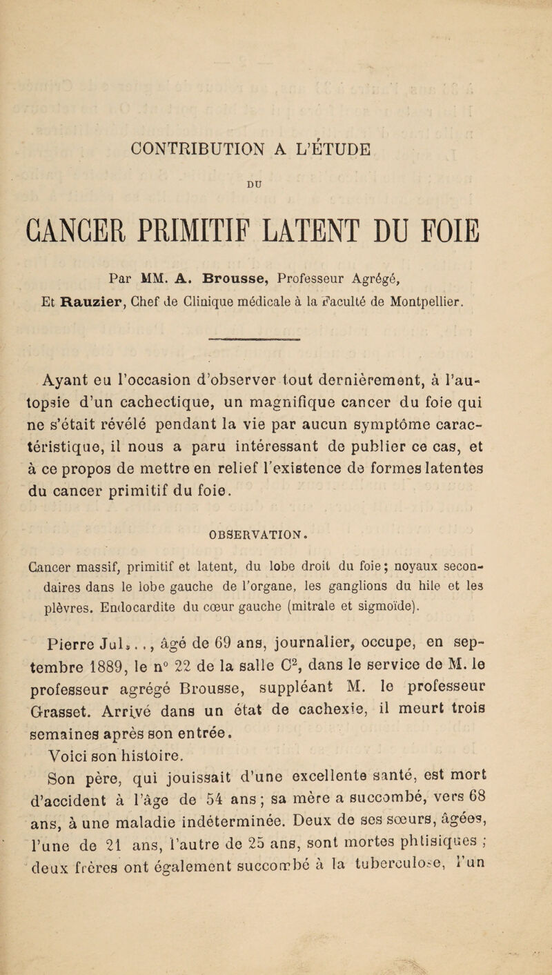 CONTRIBUTION A L’ÉTUDE DU CANCER PRIMITIF LATENT DU FOIE Par MM. A. Brousse, Professeur Agrégé, Et Rauzier, Chef de Clinique médicale à la Faculté de Montpellier. Ayant eu l’occasion d’observer tout dernièrement, à Pau- topsie d’un cachectique, un magnifique cancer du foie qui ne s’était révélé pendant la vie par aucun symptôme carac¬ téristique, il nous a paru intéressant de publier ce cas, et à ce propos de mettre en relief l’existence de formes latentes du cancer primitif du foie. OBSERVATION® Cancer massif, primitif et latent, du lobe droit du foie; noyaux secon¬ daires dans le lobe gauche de l’organe, les ganglions du hile et les plèvres. Endocardite du cœur gauche (mitrale et sigmoïde). Pierre JuU .., âgé de 69 ans, journalier, occupe, en sep¬ tembre 1889, le n° 22 de la salle O2, dans le service de M. le professeur agrégé Brousse, suppléant M. le professeur Grasset. Arrfvé dans un état de cachexie, il meurt trois semaines après son entrée. Voici son histoire. Son père, qui jouissait d’une excellente santé, est mort d’accident à l’âge de 54 ans; sa mère a succombé, vers 68 ans, à une maladie indéterminée. Deux do ses sœurs, âgées, l’une de 21 ans, l’autre de 25 ans, sont mortes phtisiques ; deux frères ont également succorrbé a la tuberculose, i un