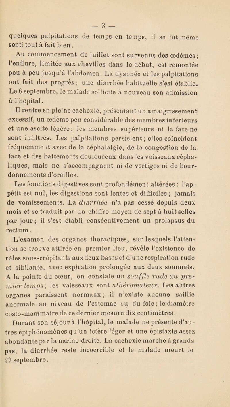 quelques palpitations de temps en temps, il se fût même senti tout à fait bien . Au commencement de juillet sont survenus des œdèmes; l’enflure, limitée aux chevilles dans le début, est remontée peu à peu jusqu’à l’abdomen. La dyspnée et les palpitations ont fait des progrès; une diarrhée habituelle s’est établie. Le 6 septembre, le malade sollicite à nouveau son admission à l’hôpital. Il rentre en pleine cachexie, présentant un amaigrissement excessif, un œdème peu considérable des membres inférieurs et une ascite légère ; les membres supérieurs ni la face ne sont infiltrés. Les palpitations persistent ; elles coïncident fréquemme st avec de la céphalalgie, do la congestion de la face et des battements douloureux dans les vaisseaux cépha¬ liques, mais ne s’accompagnent ni de vertiges ni de bour¬ donnements d’oreilles. Les fonctions digestives sont profondément altérées : l’ap¬ pétit est nul, les digestions sont lentes et difficiles ; jamais de vomissements. La diarrhée n’a pas cessé depuis deux mois et se traduit par un chiffre moyen de sept à huit selles par jour; il s’est établi consécutivement un prolapsus du rectum. L’examen des organes thoraciques, sur lesquels l’atten¬ tion se trouve attirée en premier lieu, révèle l’existence de râles sous-crépitants auxdeux bases et d’une respiration rude et sibilante, avec expiration prolongée aux deux sommets. A la pointe du cœur, on constate un souffle rude au pre- mier temps; les vaisseaux sont athéromateux. Les autres organes paraissent normaux ; il n’existe aucune saillie anormale au niveau de l’estomac ou du foie ; le diamètre costo-mammaire de ce dernier mesure dix centi mètres. Durant son séjour à l’hôpital, le malade ne présente d’au¬ tres épiphénomènes qu’un ictère léger et une épistaxis assez abondante par la narine droite. La cachexie marche à grands pas, la diarrhée reste incoercible et le malade meurt le 27 septembre.