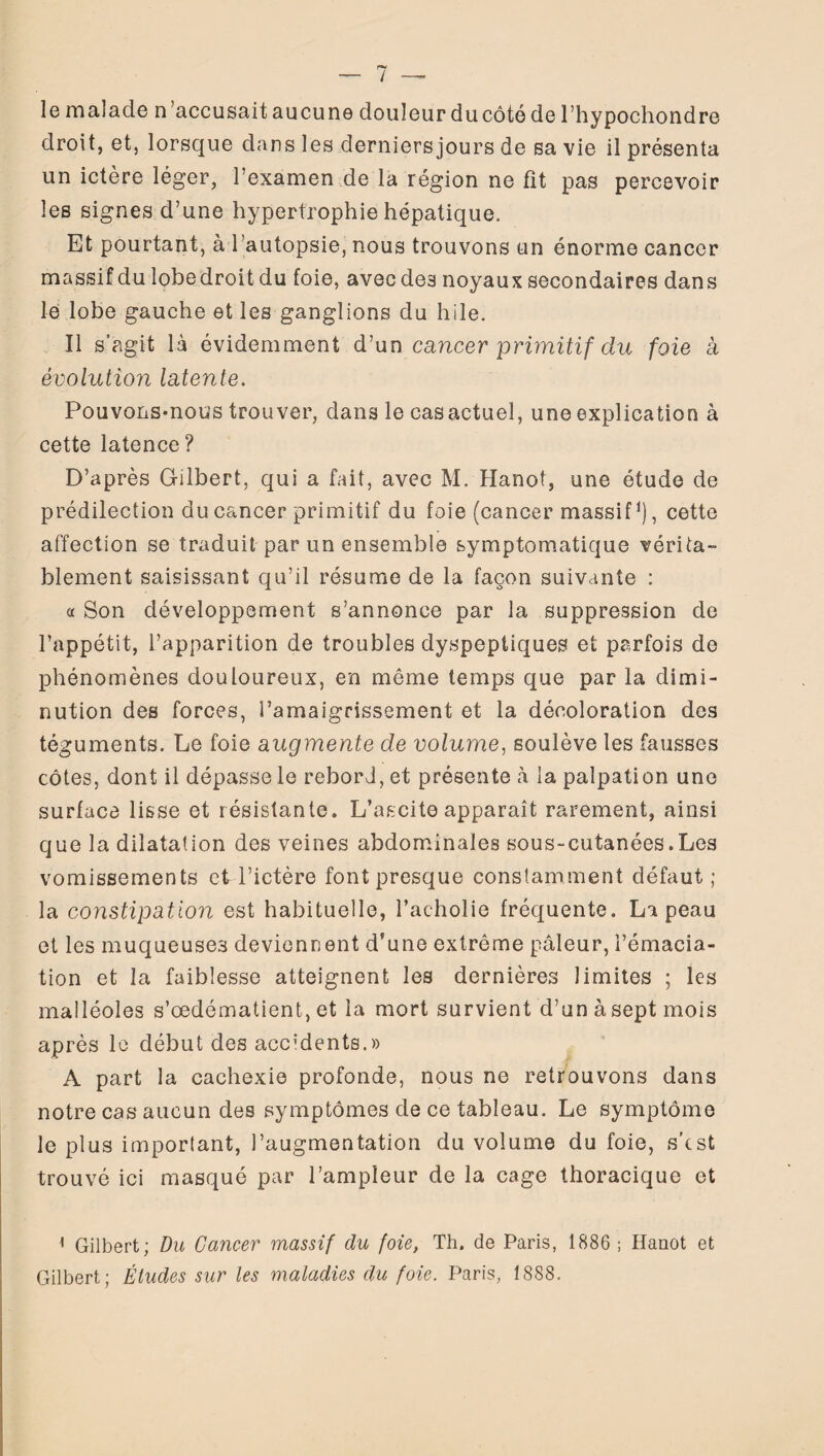 le malade n ’accusait aucune douleur du côté de l’hypochondre droit, et, lorsque dans les derniersjours de sa vie il présenta un ictère léger, l’examen de la région ne fit pas percevoir les signes d’une hypertrophie hépatique. Et pourtant, à l’autopsie, nous trouvons un énorme cancer massif du lobedroitdu foie, avecde3 noyaux secondaires dans le lobe gauche et les ganglions du hile. Il s’agit là évidemment d’un cancer primitif du foie a évolution latente. Pouvons-nous trouver, dans le cas actuel, une explication à cette latence? D’après Gilbert, qui a fait, avec M. Hanoi, une étude de prédilection du cancer primitif du foie (cancer massif1), cette affection se traduit par un ensemble symptomatique vérita¬ blement saisissant qu’il résume de la façon suivante : a Son développement s’annonce par la suppression de l’appétit, l’apparition de troubles dyspeptiques et parfois de phénomènes douloureux, en même temps que par la dimi¬ nution des forces, l’amaigrissement et la décoloration des téguments. Le foie augmente de volume, soulève les fausses côtes, dont il dépasse le reborJ, et présente à la palpation une surface lisse et résistante. L’ascite apparaît rarement, ainsi que la dilatation des veines abdominales sous-cutanées.Les vomissements et l’ictère font presque constamment défaut; la constipation est habituelle, l’acholie fréquente, La peau et les muqueuses deviennent d’une extrême pâleur, l’émacia¬ tion et la faiblesse atteignent les dernières limites ; les malléoles s’œdématient, et la mort survient d’un àsept mois après le début des accidents.» A part la cachexie profonde, nous ne retrouvons dans notre cas aucun des symptômes de ce tableau. Le symptôme le plus important, l’augmentation du volume du foie, s’cst trouvé ici masqué par l’ampleur de la cage thoracique et 1 Gilbert; Du Cancer massif du foie, Th. de Paris, 1886 ; Hanot et