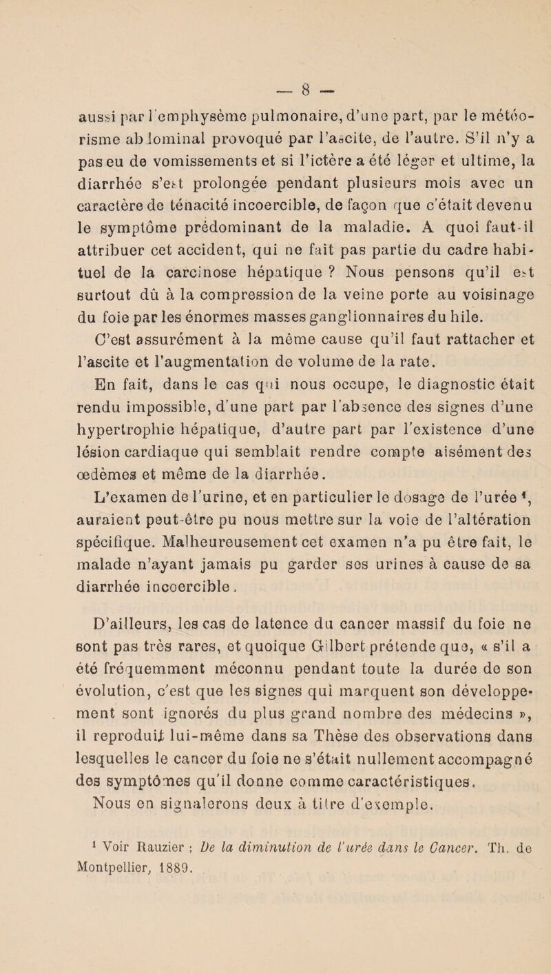 aussi par l’emphysème pulmonaire, d’une part, par le météo¬ risme abdominal provoqué par l’aâcite, de l’autre. S’il n’y a pas eu de vomissements et si l’ictère a été léger et ultime, la diarrhée s’est prolongée pendant plusieurs mois avec un caractère de ténacité incoercible, de façon que c’était devenu le symptôme prédominant de la maladie. A quoi faut-il attribuer cet accident, qui ne fait pas partie du cadre habi¬ tuel de la carcinose hépatique ? Nous pensons qu’il eM surtout dû à la compression de la veine porte au voisinage du foie par les énormes masses ganglionnaires du hile. C'est assurément à la même cause qu’il faut rattacher et l’ascite et l’augmentation de volume de la rate. En fait, dans le cas qui nous occupe, le diagnostic était rendu impossible, d’une part par l’absence des signes d’une hypertrophie hépatique, d’autre part par l’existence d’une lésion cardiaque qui semblait rendre compte aisément des œdèmes et même de la diarrhée. L’examen de l’urine, et en particulier le dosage de l’urée *, auraient peut-être pu nous mettre sur la voie de l’altération spécifique. Malheureusement cet examen n’a pu être fait, le malade n’ayant jamais pu garder ses urines à cause de sa diarrhée incoercible. D’ailleurs, les cas de latence du cancer massif du foie ne sont pas très rares, et quoique Gilbert prétende que, « s’il a été fréquemment méconnu pendant toute la durée de son évolution, c’est que les signes qui marquent son développe¬ ment sont ignorés du plus grand nombre des médecins », il reproduit lui-même dans sa Thèse des observations dans lesquelles le cancer du foie ne s’était nullement accompagné des symptômes qu’il donne comme caractéristiques. Nous en signalerons deux à titre d’exemple. 1 Voir Rauzier ; De la diminution de Durée dans le Cancer. Th. de Montpellier, 1889.