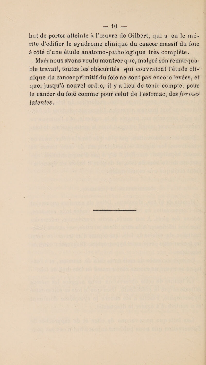 b ut de porter atteinte à l’oeuvre de Gilbert, qui a eu le mé¬ rite d’édifier le syndrome clinique du cancer massif du foie à côté d'une étude anatomo-pathologique très complète. Mais nous avons voulu montrer que, malgré son remarqua¬ ble travail, toutes les obscurités qui couvraient l’étude cli¬ nique du cancer primitif du foie ne sont pas encore levées, et que, jusqu’à nouvel ordre, il y a lieu de tenir compte, pour le cancer du foie comme pour celui de l’estomac, des formes latentes.