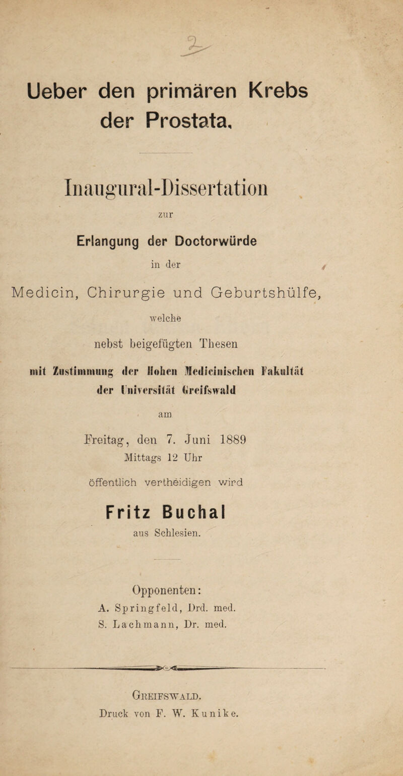 Ueber den primären Krebs der Prostata, Inaugural-Dissertation zur Erlangung der Doctorwiirde in der Medicin, Chirurgie und Geburtshülfe, welche nebst beigefügten Thesen mit Zustimmung der Hohen Mcdicinischen Fakultät der Universität Greifswald am Freitag, den 7, Juni 1889 Mittags 12 Uhr öffentlich vertheidigen wird Fritz Bucha! aus Schlesien. Opponenten: A. Springfeld, I)rd. med. S. Lach mann, Dr. med. Gkeifswald. Druck von F. W. Kunike.