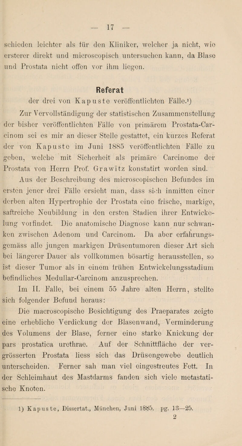 schieden leichter als für den Kliniker, welcher ja nicht, wie ersterer direkt und microscopisch untersuchen kann, da Blase und Prostata nicht offen vor ihm liegen. Referat der drei von Kap uste veröffentlichten Fälle.1) Zur Vervollständigung der statistischen Zusammenstellung der bisher veröffentlichten Fälle von primärem Prostata-Car- cinom sei es mir an dieser Stelle gestattet, ein kurzes Referat der von Kap uste im Juni 1885 veröffentlichten Fälle zu geben, welche mit Sicherheit als primäre Carcinome der Prostata von Herrn Prof. Grawitz konstatirt worden sind. Aus der Beschreibung des microscopischen Befundes im ersten jener drei Fälle ersieht man, dass sich inmitten einer derben alten Hypertrophie der Prostata eine frische, markige, saftreiche Heubildung in den ersten Stadien ihrer Entwicke¬ lung voifindet. Hie anatomische Diagnose kann nur schwan- ken zwischen Adenom und Carcinom. Da aber erfahrungs- gemäss alle jungen markigen Drüsentumoren dieser Art sich bei längerer Dauer als vollkommen bösartig heraussteilen, so ist dieser Tumor als in einem frühen Entwickelungsstadium befindliches Medullar-Carcinom anzusprechen. Im II. Falle, bei einem 55 Jahre alten Herrn, stellte sich folgender Befund heraus: Die macroscopische Besichtigung des Praeparates zeigte eine erhebliche Verdickung der Blasenwand, Verminderung des Volumens der Blase, ferner eine starke Knickung der pars prostatica urethrae. Auf der Schnittfläche der ver- grösserten Prostata liess sich das Drüsengewebe deutlich unterscheiden. Ferner sah man viel eingestreutes Fett. In der Schleimhaut des Mastdarms fanden sich viele metastati¬ sche Knoten. 1) Kapuste, Dissertat., München, Juni 1885. pg. 13—25. 2