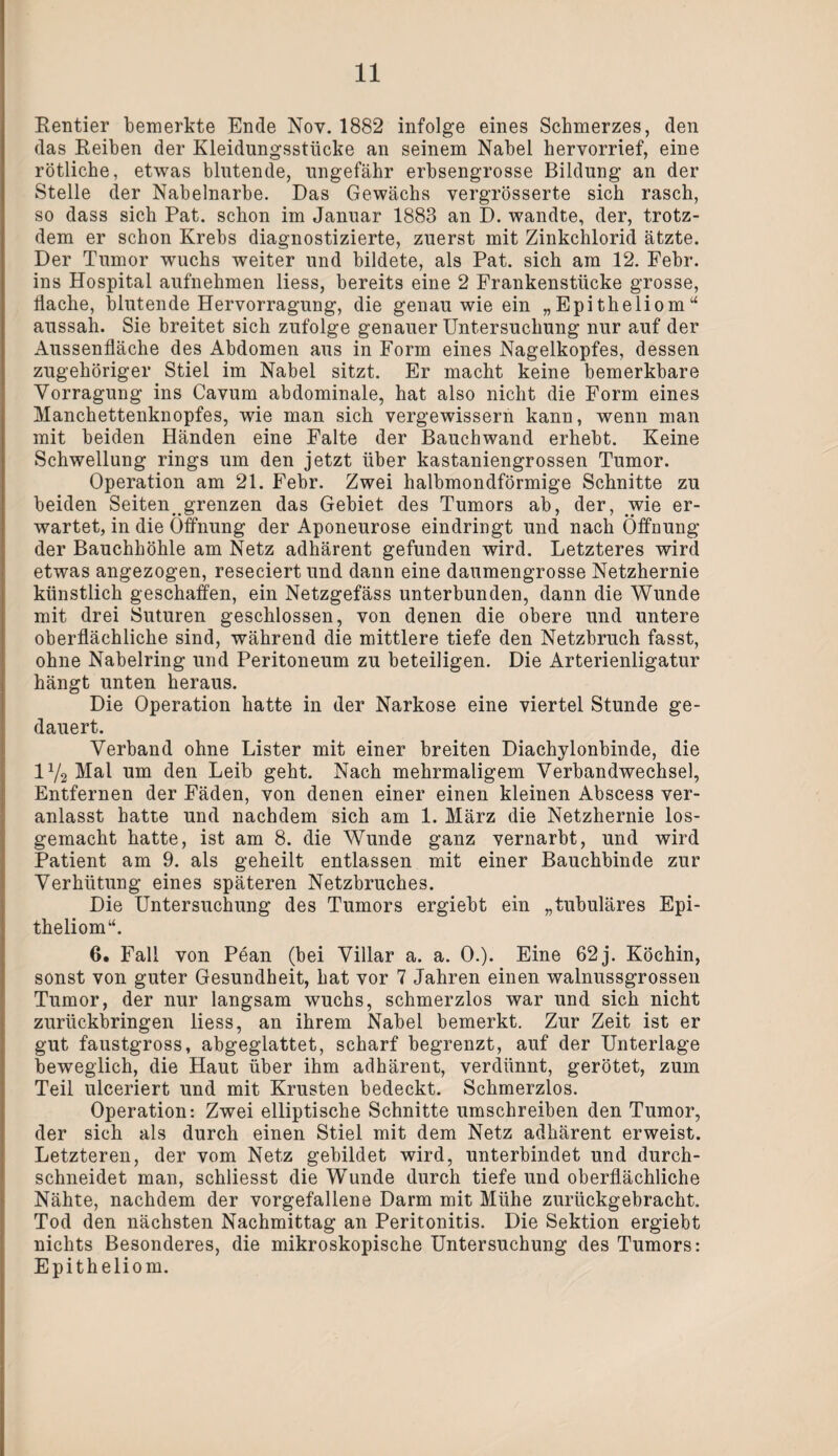 Rentier bemerkte Ende Nov. 1882 infolge eines Schmerzes, den das Reiben der Kleidungsstücke an seinem Nabel hervorrief, eine rötliche, etwas blutende, ungefähr erbsengrosse Bildung an der Stelle der Nabelnarbe. Das Gewächs vergrösserte sich rasch, so dass sich Pat. schon im Januar 1883 an D. wandte, der, trotz¬ dem er schon Krebs diagnostizierte, zuerst mit Zinkchlorid ätzte. Der Tumor wuchs weiter und bildete, als Pat. sich am 12. Febr. ins Hospital aufnehmen liess, bereits eine 2 Frankenstücke grosse, flache, blutende Hervorragung, die genau wie ein „Epitheliom“ aussah. Sie breitet sich zufolge genauer Untersuchung nur auf der Aussenfläche des Abdomen aus in Form eines Nagelkopfes, dessen zugehöriger Stiel im Nabel sitzt. Er macht keine bemerkbare Vorragung ins Cavum abdominale, hat also nicht die Form eines Manchettenknopfes, wie man sich vergewissern kann, wenn man mit beiden Händen eine Falte der Bauchwand erhebt. Keine Schwellung rings um den jetzt über kastaniengrossen Tumor. Operation am 21. Febr. Zwei halbmondförmige Schnitte zu beiden Seiten^grenzen das Gebiet des Tumors ab, der, wie er¬ wartet, in die Öffnung der Aponeurose eindringt und nach Öffnung der Bauchhöhle am Netz adhärent gefunden wird. Letzteres wird etwas angezogen, reseciert und dann eine daumengrosse Netzhernie künstlich geschaffen, ein Netzgefäss unterbunden, dann die Wunde mit drei Suturen geschlossen, von denen die obere und untere oberflächliche sind, während die mittlere tiefe den Netzbruch fasst, ohne Nabelring und Peritoneum zu beteiligen. Die Arterienligatur hängt unten heraus. Die Operation hatte in der Narkose eine viertel Stunde ge¬ dauert. Verband ohne Lister mit einer breiten Diachylonbinde, die 1V2 Mal um den Leib geht. Nach mehrmaligem Verbandwechsel, Entfernen der Fäden, von denen einer einen kleinen Abscess ver¬ anlasst hatte und nachdem sich am 1. März die Netzhernie los¬ gemacht hatte, ist am 8. die Wunde ganz vernarbt, und wird Patient am 9. als geheilt entlassen mit einer Bauchbinde zur Verhütung eines späteren Netzbruches. Die Untersuchung des Tumors ergiebt ein „tubuläres Epi¬ theliom“. 6. Fall von Pean (bei Villar a. a. 0.). Eine 62 j. Köchin, sonst von guter Gesundheit, hat vor 7 Jahren einen walnussgrossen Tumor, der nur langsam wuchs, schmerzlos war und sich nicht zurückbringen liess, an ihrem Nabel bemerkt. Zur Zeit ist er gut faustgross, abgeglattet, scharf begrenzt, auf der Unterlage beweglich, die Haut über ihm adhärent, verdünnt, gerötet, zum Teil ulceriert und mit Krusten bedeckt. Schmerzlos. Operation: Zwei elliptische Schnitte umschreiben den Tumor, der sich als durch einen Stiel mit dem Netz adhärent erweist. Letzteren, der vom Netz gebildet wird, unterbindet und durch¬ schneidet man, schliesst die Wunde durch tiefe und oberflächliche Nähte, nachdem der vorgefallene Darm mit Mühe zurückgebracht. Tod den nächsten Nachmittag an Peritonitis. Die Sektion ergiebt nichts Besonderes, die mikroskopische Untersuchung des Tumors: Epitheliom.