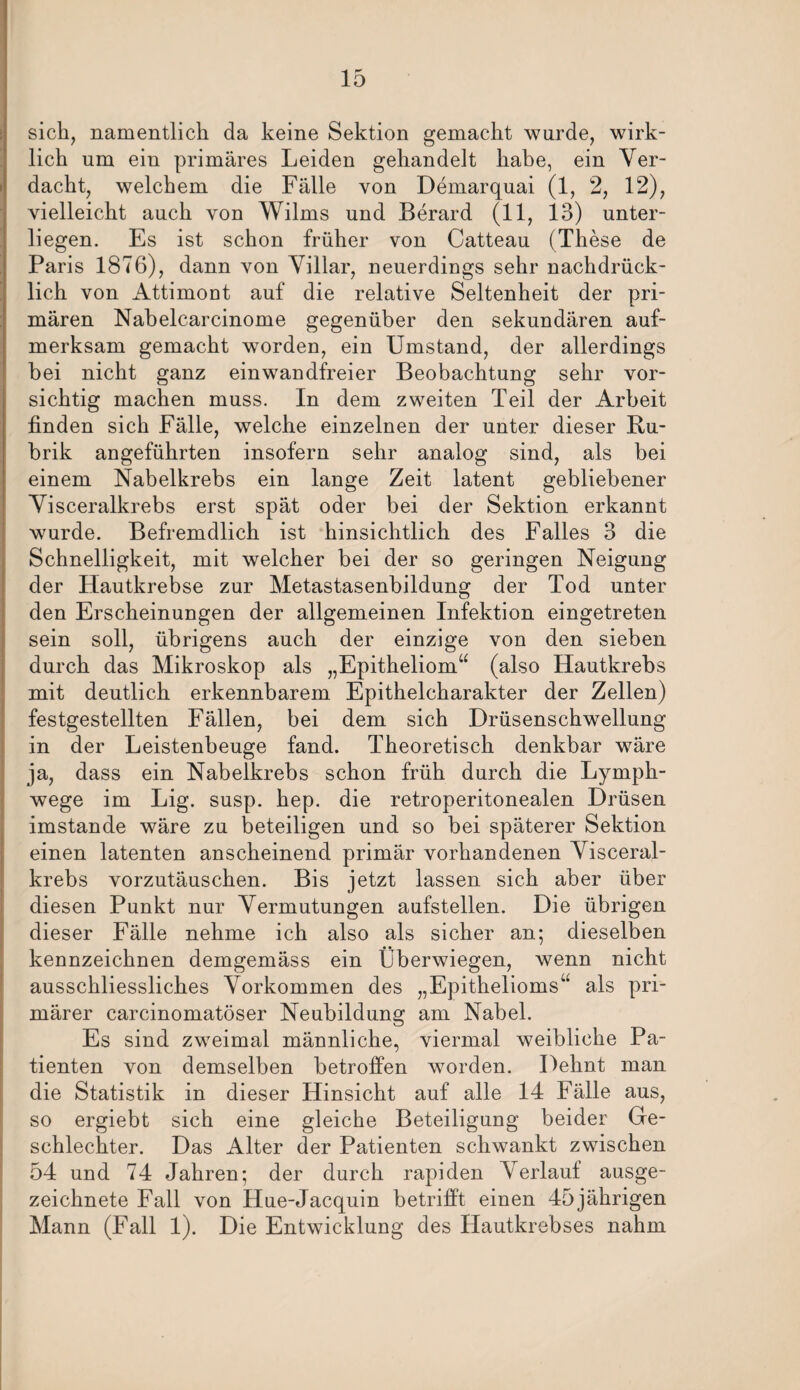 sich, namentlich da keine Sektion gemacht wurde, wirk¬ lich um ein primäres Leiden gehandelt habe, ein Ver¬ dacht, welchem die Fälle von Demarquai (1, 2, 12), vielleicht auch von Wilms und Berard (11, 13) unter¬ liegen. Es ist schon früher von Catteau (These de Paris 1876), dann von Villar, neuerdings sehr nachdrück¬ lich von Attimont auf die relative Seltenheit der pri¬ mären Nabelcarcinome gegenüber den sekundären auf¬ merksam gemacht worden, ein Umstand, der allerdings bei nicht ganz einwandfreier Beobachtung sehr vor¬ sichtig machen muss. In dem zweiten Teil der Arbeit finden sich Fälle, welche einzelnen der unter dieser Ru¬ brik angeführten insofern sehr analog sind, als bei einem Nabelkrebs ein lange Zeit latent gebliebener Visceralkrebs erst spät oder bei der Sektion erkannt wurde. Befremdlich ist hinsichtlich des Falles 3 die Schnelligkeit, mit welcher bei der so geringen Neigung der Hautkrebse zur Metastasenbildung der Tod unter den Erscheinungen der allgemeinen Infektion eingetreten sein soll, übrigens auch der einzige von den sieben durch das Mikroskop als „Epitheliom“ (also Hautkrebs mit deutlich erkennbarem Epithelcharakter der Zellen) festgestellten Fällen, bei dem sich Drüsenschwellung in der Leistenbeuge fand. Theoretisch denkbar wäre ja, dass ein Nabelkrebs schon früh durch die Lymph- wege im Lig. susp. hep. die retroperitonealen Drüsen imstande wäre zu beteiligen und so bei späterer Sektion einen latenten anscheinend primär vorhandenen Visceral¬ krebs vorzutäuschen. Bis jetzt lassen sich aber über diesen Punkt nur Vermutungen aufstellen. Die übrigen dieser Fälle nehme ich also als sicher an; dieselben kennzeichnen demgemäss ein Überwiegen, wenn nicht ausschliessliches Vorkommen des „Epithelioms“ als pri¬ märer carcinomatöser Neubildung am Nabel. Es sind zweimal männliche, viermal weibliche Pa¬ tienten von demselben betroffen worden. Dehnt man die Statistik in dieser Hinsicht auf alle 14 Fälle aus, so ergiebt sich eine gleiche Beteiligung beider Ge¬ schlechter. Das Alter der Patienten schwankt zwischen 54 und 74 Jahren; der durch rapiden Verlauf ausge¬ zeichnete Fall von Hue-Jacquin betrifft einen 45jährigen Mann (Fall 1). Die Entwicklung des Hautkrebses nahm