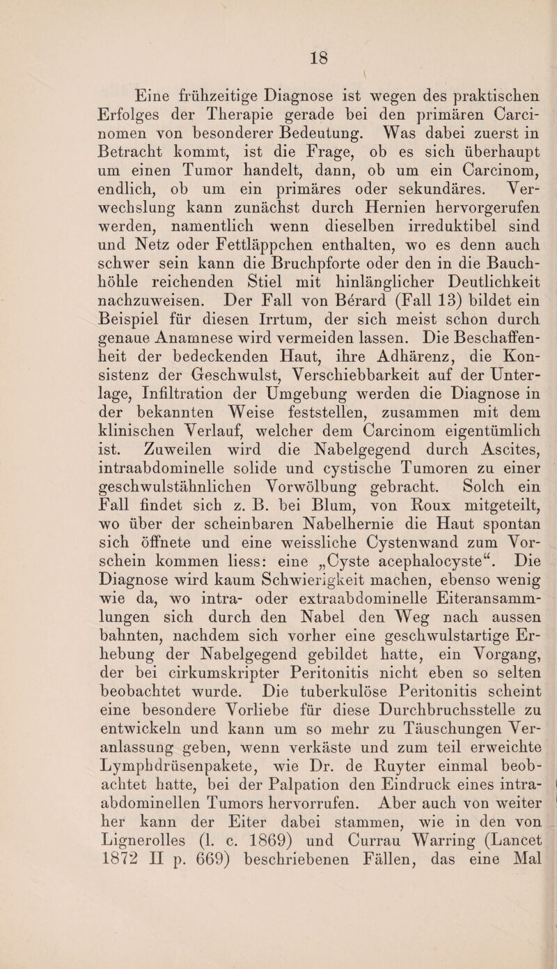 Eine frühzeitige Diagnose ist wegen des praktischen Erfolges der Therapie gerade hei den primären Carci- nomen von besonderer Bedeutung. Was dabei zuerst in Betracht kommt, ist die Frage, ob es sich überhaupt um einen Tumor handelt, dann, ob um ein Carcinom, endlich, ob um ein primäres oder sekundäres. Ver¬ wechslung kann zunächst durch Hernien hervorgerufen werden, namentlich wenn dieselben irreduktibel sind und Netz oder Fettläppchen enthalten, wo es denn auch schwer sein kann die Bruchpforte oder den in die Bauch¬ höhle reichenden Stiel mit hinlänglicher Deutlichkeit nachzuweisen. Der Fall von Berard (Fall 13) bildet ein Beispiel für diesen Irrtum, der sich meist schon durch genaue Anamnese wird vermeiden lassen. Die Beschaffen¬ heit der bedeckenden Haut, ihre Adhärenz, die Kon¬ sistenz der Geschwulst, Verschiebbarkeit auf der Unter¬ lage, Infiltration der Umgebung werden die Diagnose in der bekannten Weise feststellen, zusammen mit dem klinischen Verlauf, welcher dem Carcinom eigentümlich ist. Zuweilen wird die Nabelgegend durch Ascites, intraabdominelle solide und cystische Tumoren zu einer geschwulstähnlichen Vorwölbung gebracht. Solch ein Fall findet sich z. B. bei Blum, von Roux mitgeteilt, wo über der scheinbaren Nabelhernie die Haut spontan sich öffnete und eine weissliche Cystenwand zum Vor¬ schein kommen liess: eine „Cyste acephalocyste“. Die Diagnose wird kaum Schwierigkeit machen, ebenso wenig wie da, wo intra- oder extraabdominelle Eiteransamm¬ lungen sich durch den Nabel den Weg nach aussen bahnten, nachdem sich vorher eine geschwulstartige Er¬ hebung der Nabelgegend gebildet hatte, ein Vorgang, der bei cirkumskripter Peritonitis nicht eben so selten beobachtet wurde. Die tuberkulöse Peritonitis scheint eine besondere Vorliebe für diese Durchbruchsstelle zu entwickeln und kann um so mehr zu Täuschungen Ver¬ anlassung geben, wenn verkäste und zum teil erweichte Lymphdrüsenpakete, wie Dr. de Ruyter einmal beob¬ achtet hatte, bei der Palpation den Eindruck eines intra- > abdominellen Tumors hervorrufen. Aber auch von weiter 1 her kann der Eiter dabei stammen, wie in den von Lignerolles (1. c. 1869) und Currau Warring (Lancet 1872 II p. 669) beschriebenen Fällen, das eine Mal