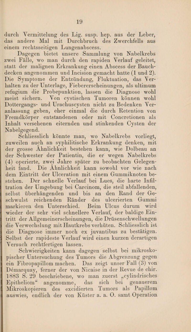 durch Yermittelung des Lig. susp. hep. aus der Leber, das andere Mal mit Durchbruch des Zwerchfells aus einem rechtsseitigen Lungenabscess. Dagegen bietet unsere Sammlung von Nabelkrebs zwei Fälle, wo man durch den rapiden Verlauf geleitet, statt der malignen Erkrankung einen Abscess der Bauch¬ decken angenommen und Incision gemacht hatte (1 und 2). Die Symptome der Entzündung, Fluktuation, das Ver¬ halten zu der Unterlage, Fiebererscheinungen, als ultimum refugium die Probepunktion, lassen die Diagnose wohl meist sichern. Von cystischen Tumoren können wohl Dottergangs- und Urachuscysten nicht zu Bedenken Ver¬ anlassung geben, eher einmal die durch Retention von Fremdkörper entstandenen oder mit Concretionen als Inhalt versehenen eiternden und stinkenden Cysten der Nabelgegend. Schliesslich könnte man, wo Nabelkrebs vorliegt, zuweilen auch an syphilitische Erkrankung denken, mit der grosse Ähnlichkeit bestehen kann, wie Dolbeau an der Schwester der Patientin, die er wegen Nabelkrebs (4) operierte, zwei Jahre später zu beobachten Gelegen¬ heit fand. Die Ähnlichkeit kann sowohl vor wie nach dem Eintritt der Ulceration mit einem Gummiknoten be¬ stehen. Der schnelle Verlauf bei Lues, die harte Infil¬ tration der Umgebung bei Carcinom, die steil abfallenden, selbst überhängenden und bis an den Rand der Ge¬ schwulst reichenden Ränder des ulcerierten Gummi markieren den Unterschied. Beim Ulcus durum wird wieder der sehr viel schnellere Verlauf, der baldige Ein¬ tritt der Allgemeinerscheinungen, die Drüsenschwellungen die Verwechslung mit Hautkrebs verhüten. Schliesslich ist die Diagnose immer noch ex juvantibus zu bestätigen. Selbst der rapideste Verlauf wird einen kurzen derartigen Versuch rechtfertigen lassen. Schwierigkeiten kann dagegen selbst bei mikrosko¬ pischer Untersuchung des Tumors die Abgrenzung gegen ein Fibropapillom machen. Das zeigt unser Fall (3) von Demarquay, ferner der von Nicaise in der Revue de chir. 1883 S. 29 beschriebene, wo man zuerst „cylindrisches Epitheliom“ angenomme, das sich bei genauerem Mikroskopieren des excidierten Tumors als Papillom auswies, endlich der von Küster a. a. 0. samt Operation