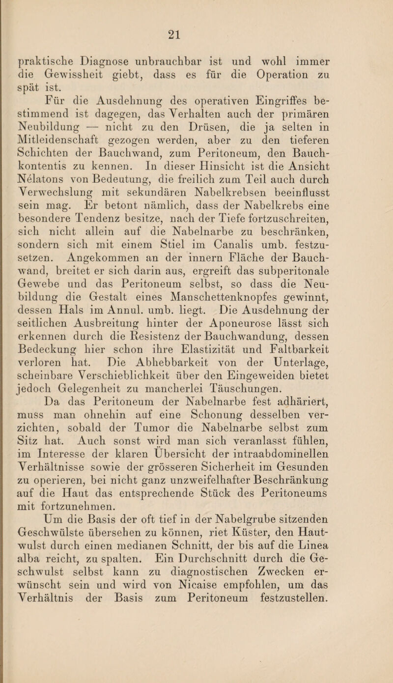 praktische Diagnose unbrauchbar ist und wohl immer die Gewissheit giebt, dass es für die Operation zu spät ist. Für die Ausdehnung des operativen Eingriffes be¬ stimmend ist dagegen, das Verhalten auch der primären Neubildung — nicht zu den Drüsen, die ja selten in Mitleidenschaft gezogen werden, aber zu den tieferen Schichten der Bauchwand, zum Peritoneum, den Bauch- kontentis zu kennen. In dieser Hinsicht ist die Ansicht Nelatons von Bedeutung, die freilich zum Teil auch durch Verwechslung mit sekundären Nabelkrebsen beeinflusst sein mag. Er betont nämlich, dass der Nabelkrebs eine besondere Tendenz besitze, nach der Tiefe fortzuschreiten, sich nicht allein auf die Nabelnarbe zu beschränken, sondern sich mit einem Stiel im Canalis umb. festzu¬ setzen. Angekommen an der innern Fläche der Bauch¬ wand, breitet er sich darin aus, ergreift das subperitonale Gewebe und das Peritoneum selbst, so dass die Neu¬ bildung die Gestalt eines Manschettenknopfes gewinnt, dessen Hals im Annul. umb. liegt. Die Ausdehnung der seitlichen Ausbreitung hinter der Aponeurose lässt sich erkennen durch die Resistenz der Bauchwandung, dessen Bedeckung hier schon ihre Elastizität und Faltbarkeit verloren hat. Die Abhebbarkeit von der Unterlage, scheinbare Verschieblichkeit über den Eingeweiden bietet jedoch Gelegenheit zu mancherlei Täuschungen. Da das Peritoneum der Nabelnarbe fest adhäriert, muss man ohnehin auf eine Schonung desselben ver¬ zichten, sobald der Tumor die Nabelnarbe selbst zum Sitz hat. Auch sonst wird man sich veranlasst fühlen, im Interesse der klaren Übersicht der intraabdominellen Verhältnisse sowie der grösseren Sicherheit im Gesunden zu operieren, bei nicht ganz unzweifelhafter Beschränkung auf die Haut das entsprechende Stück des Peritoneums mit fortzunehmen. Um die Basis der oft tief in der Nabelgrube sitzenden Geschwülste übersehen zu können, riet Küster, den Haut¬ wulst durch einen medianen Schnitt, der bis auf die Linea alba reicht, zu spalten. Ein Durchschnitt durch die Ge¬ schwulst selbst kann zu diagnostischen Zwecken er¬ wünscht sein und wird von Nicaise empfohlen, um das Verhältnis der Basis zum Peritoneum festzustellen.