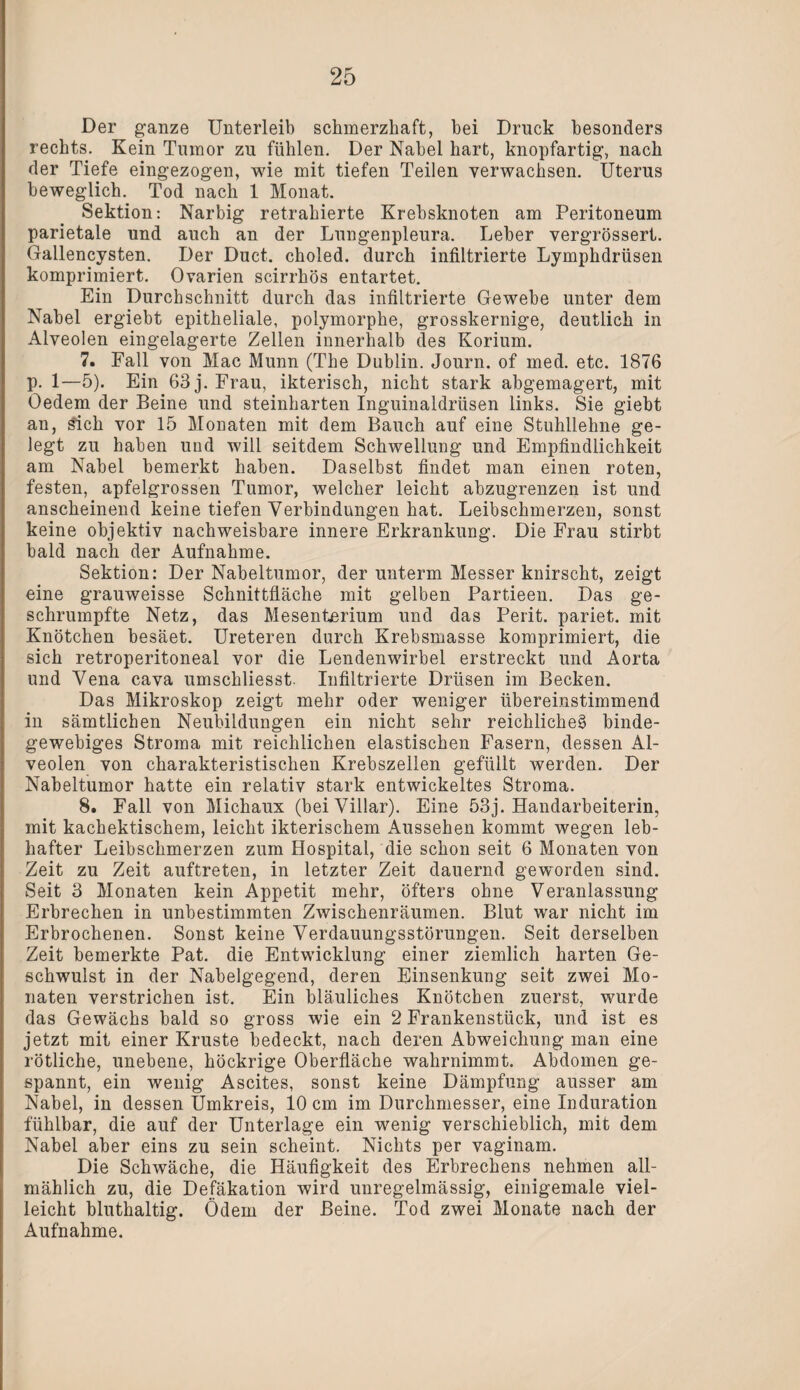 Der ganze Unterleib schmerzhaft, hei Druck besonders rechts. Kein Tumor zu fühlen. Der Nabel hart, knopfartig, nach der Tiefe eingezogen, wie mit tiefen Teilen verwachsen. Uterus beweglich. Tod nach 1 Monat. Sektion: Narbig retrahierte Krebsknoten am Peritoneum parietale und auch an der Lungenpleura. Leber vergrössert. Gallencysten. Der Duct. choled. durch infiltrierte Lymphdrüsen komprimiert. Ovarien scirrhös entartet. Ein Durchschnitt durch das infiltrierte Gewebe unter dem Nabel ergiebt epitheliale, polymorphe, grosskernige, deutlich in Alveolen eingelagerte Zellen innerhalb des Korium. 7. Fall von Mac Munn (The Dublin. Journ. of med. etc. 1876 p. 1—5). Ein 63 j. Frau, ikterisch, nicht stark abgemagert, mit Öedem der Beine und steinharten Inguinaldrüsen links. Sie giebt an, £ich vor 15 Monaten mit dem Bauch auf eine Stuhllehne ge¬ legt zu haben und will seitdem Schwellung und Empfindlichkeit am Nabel bemerkt haben. Daselbst findet man einen roten, festen, apfelgrossen Tumor, welcher leicht abzugrenzen ist und anscheinend keine tiefen Verbindungen hat. Leibschmerzen, sonst keine objektiv nachweisbare innere Erkrankung. Die Frau stirbt bald nach der Aufnahme. Sektion: Der Nabeltumor, der unterm Messer knirscht, zeigt eine grauweisse Schnittfläche mit gelben Partieen. Das ge¬ schrumpfte Netz, das Mesenterium und das Perit. pariet. mit Knötchen besäet. Ureteren durch Krebsmasse komprimiert, die sich retroperitoneal vor die Lendenwirbel erstreckt und Aorta und Vena cava umsckliesst. Infiltrierte Drüsen im Becken. Das Mikroskop zeigt mehr oder weniger übereinstimmend in sämtlichen Neubildungen ein nicht sehr reichlicheg binde¬ gewebiges Stroma mit reichlichen elastischen Fasern, dessen Al¬ veolen von charakteristischen Krebszellen gefüllt werden. Der Nabeltumor hatte ein relativ stark entwickeltes Stroma. 8. Fall von Michaux (beiVillar). Eine 53j. Handarbeiterin, mit kachektischem, leicht ikterischem Aussehen kommt wegen leb¬ hafter Leibschmerzen zum Hospital, die schon seit 6 Monaten von Zeit zu Zeit auftreten, in letzter Zeit dauernd geworden sind. Seit 3 Monaten kein Appetit mehr, öfters ohne Veranlassung Erbrechen in unbestimmten Zwischenräumen. Blut war nicht im Erbrochenen. Sonst keine Verdauungsstörungen. Seit derselben Zeit bemerkte Pat. die Entwicklung einer ziemlich harten Ge¬ schwulst in der Nabelgegend, deren Einsenkung seit zwei Mo¬ naten verstrichen ist. Ein bläuliches Knötchen zuerst, wurde das Gewächs bald so gross wie ein 2 Frankenstück, und ist es jetzt mit einer Kruste bedeckt, nach deren Abweichung man eine rötliche, unebene, höckrige Oberfläche wahrnimmt. Abdomen ge¬ spannt, ein wenig Ascites, sonst keine Dämpfung ausser am Nabel, in dessen Umkreis, 10 cm im Durchmesser, eine Induration fühlbar, die auf der Unterlage ein wenig verschieblich, mit dem Nabel aber eins zu sein scheint. Nichts per vaginam. Die Schwäche, die Häufigkeit des Erbrechens nehmen all¬ mählich zu, die Defäkation wird unregelmässig, einigemale viel¬ leicht bluthaltig. Ödem der Beine. Tod zwei Monate nach der Aufnahme.