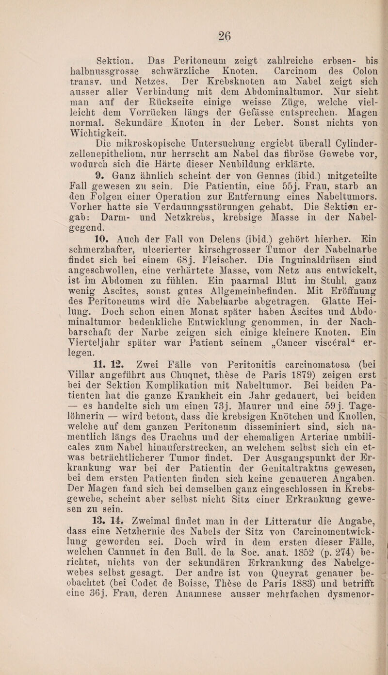 Sektion. Das Peritoneum zeigt zahlreiche erhsen- bis halbnussgrosse schwärzliche Knoten. Carcinom des Colon transv. und Netzes. Der Krebsknoten am Nabel zeigt sich ausser aller Verbindung mit dem Abdominaltumor. Nur sieht man auf der Rückseite einige weisse Züge, welche viel¬ leicht dem Vorrücken längs der Gefässe entsprechen. Magen normal. Sekundäre Knoten in der Leber. Sonst nichts von Wichtigkeit. Die mikroskopische Untersuchung ergiebt überall Cylinder- zellenepitheliom, nur herrscht am Nabel das fibröse Gewebe vor, wodurch sich die Härte dieser Neubildung erklärte. 9. Ganz ähnlich scheint der von Gennes (ibid.) mitgeteilte Fall gewesen zu sein. Die Patientin, eine 55j. Frau, starb an den Folgen einer Operation zur Entfernung eines Nabeltumors. Vorher hatte sie Verdauungsstörungen gehabt. Die Sektion er¬ gab: Darm- und Netzkrebs, krebsige Masse in der Nabel¬ gegend. 10. Auch der Fall von Delens (ibid.) gehört hierher. Ein schmerzhafter, ulcerierter kirschgrosser Tumor der Nabelnarbe findet sich bei einem 68j. Fleischer. Die Inguinaldrüsen sind angeschwollen, eine verhärtete Masse, vom Netz aus entwickelt, ist im Abdomen zu fühlen. Ein paarmal Blut im Stuhl, ganz wenig Ascites, sonst gutes Allgemeinbefinden. Mit Eröffnung des Peritoneums wird die Nabelnarbe abgetragen. Glatte Hei¬ lung. Doch schon einen Monat später haben Ascites und Abdo¬ minaltumor bedenkliche Entwicklung genommen, in der Nach¬ barschaft der Narbe zeigen sich einige kleinere Knoten. Ein Vierteljahr später war Patient seinem „Cancer visceral“ er¬ legen. 11. 12. Zwei Fälle von Peritonitis carcinomatosa (bei Villar angeführt aus Chuquet, these de Paris 1879) zeigen erst bei der Sektion Komplikation mit Nabeltumor. Bei beiden Pa¬ tienten hat die ganze Krankheit ein Jahr gedauert, bei beiden — es handelte sich um einen 73j. Maurer und eine 59 j. Tage¬ löhnerin — wird betont, dass die krebsigen Knötchen und Knollen, welche auf dem ganzen Peritoneum disseminiert sind, sich na¬ mentlich längs des Urachus und der ehemaligen Arteriae umbili- cales zum Nabel hinauferstrecken, an welchem selbst sich ein et¬ was beträchtlicherer Tumor findet. Der Ausgangspunkt der Er¬ krankung war bei der Patientin der Genitaltraktus gewesen, bei dem ersten Patienten finden sich keine genaueren Angaben. Der Magen fand sich bei demselben ganz eingeschlossen in Krebs¬ gewebe, scheint aber selbst nicht Sitz einer Erkrankung gewe¬ sen zu sein. 18. 14. Zweimal findet man in der Litteratur die Angabe, dass eine Netzhernie des Nabels der Sitz von Carcinomentwick- lung geworden sei. Doch wird in dem ersten dieser Fälle, welchen Cannuet in den Bull, de la Soc. anat. 1852 (p. 274) be¬ richtet, nichts von der sekundären Erkrankung des Nabelge¬ webes selbst gesagt. Der andre ist von Queyrat genauer be¬ obachtet (bei Codet de Boisse, These de Paris 1883) und betrifft eine 36j. Frau, deren Anamnese ausser mehrfachen dysmenor-