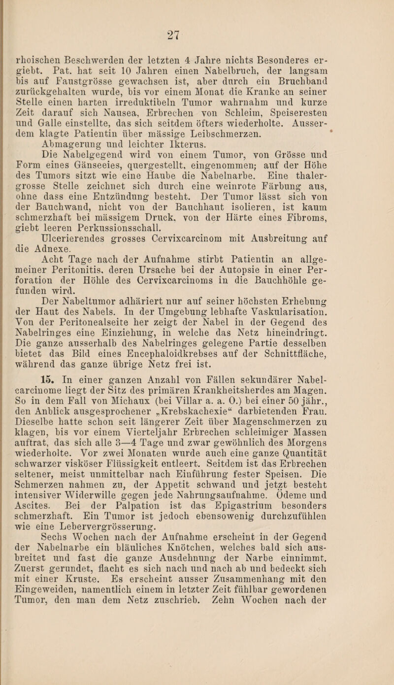 rhoischen Beschwerden der letzten 4 Jahre nichts Besonderes er- giebt. Pat. hat seit 10 Jahren einen Nabelhrnch, der langsam bis auf Faustgrösse gewachsen ist, aber durch ein Bruchband zurückgehalten wurde, bis vor einem Monat die Kranke an seiner Stelle einen harten irreduktibeln Tumor wahrnahm und kurze Zeit darauf sich Nausea, Erbrechen von Schleim, Speiseresten und Galle einstellte, das sich seitdem öfters wiederholte. Ausser¬ dem klagte Patientin über massige Leibschmerzen. Abmagerung und leichter Ikterus. Die Nabelgegend wird von einem Tumor, von Grösse und Form eines Gänseeies, quergestellt, eingenommen; auf der Höhe des Tumors sitzt wie eine Haube die Nabelnarbe. Eine thaler- grosse Stelle zeichnet sich durch eine weinrote Färbung aus, ohne dass eine Entzündung besteht. Der Tumor lässt sich von der Bauchwand, nicht von der Bauchhaut isolieren, ist kaum schmerzhaft bei mässigem Druck, von der Härte eines Fibroms, giebt leeren Perkussionsschall. Ulcerierendes grosses Cervixcarcinom mit Ausbreitung auf die Adnexe. Acht Tage nach der Aufnahme stirbt Patientin an allge¬ meiner Peritonitis, deren Ursache bei der Autopsie in einer Per¬ foration der Höhle des Cervixcarcinoms in die Bauchhöhle ge¬ funden wird. Der Nabeltumor adhäriert nur auf seiner höchsten Erhebung der Haut des Nabels. In der Umgebung lebhafte Vaskularisation. Von der Peritonealseite her zeigt der Nabel in der Gegend des Nabelringes eine Einziehung, in welche das Netz hineindringt. Die ganze ausserhalb des Nabelringes gelegene Partie desselben bietet das Bild eines Encephaloidkrebses auf der Schnittfläche, während das ganze übrige Netz frei ist. 15. In einer ganzen Anzahl von Fällen sekundärer Nabel- carcinome liegt der Sitz des primären Krankheitsherdes am Magen. !So in dem Fall von Michaux (bei Villar a. a. 0.) bei einer 50 jähr., den Anblick ausgesprochener „Krebskachexie“ darbietenden Frau. Dieselbe hatte schon seit längerer Zeit über Magenschmerzen zu klagen, bis vor einem Vierteljahr Erbrechen schleimiger Massen auftrat, das sich alle 3—4 Tage und zwar gewöhnlich des Morgens wiederholte. Vor zwei Monaten wurde auch eine ganze Quantität schwarzer viskoser Flüssigkeit entleert. Seitdem ist das Erbrechen seltener, meist unmittelbar nach Einführung fester Speisen. Die Schmerzen nahmen zu, der Appetit schwand und jetzt besteht intensiver Widerwille gegen jede Nahrungsaufnahme. Ödeme und Ascites. Bei der Palpation ist das Epigastrium besonders schmerzhaft. Ein Tumor ist jedoch ebensowenig durchzufühlen wie eine Lebervergrösserung. Sechs Wochen nach der Aufnahme erscheint in der Gegend der Nabelnarbe ein bläuliches Knötchen, welches bald sich aus¬ breitet und fast die ganze Ausdehnung der Narbe einnimmt. Zuerst gerundet, flacht es sich nach und nach ab und bedeckt sich mit einer Kruste. Es erscheint ausser Zusammenhang mit den Eingeweiden, namentlich einem in letzter Zeit fühlbar gewordenen Tumor, den man dem Netz zuschrieb. Zehn Wochen nach der 7