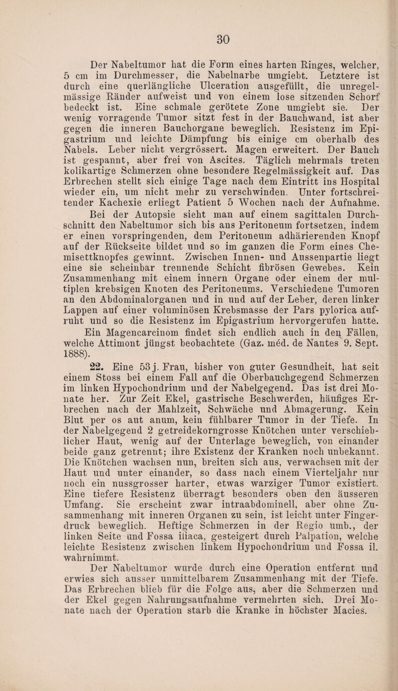 Der Nabeltumor liat die Form eines harten Ringes, welcher, 5 cm im Durchmesser, die Nabelnarbe umgiebt. Letztere ist durch eine querlängliche Ulceration ausgefüllt, die unregel¬ mässige Ränder aufweist und von einem lose sitzenden Schorf bedeckt ist. Eine schmale gerötete Zone umgiebt sie. Der wenig vorragende Tumor sitzt fest in der Bauchwand, ist aber gegen die inneren Bauchorgane beweglich. Resistenz im Epi- gastrium und leichte Dämpfung bis einige cm oberhalb des Nabels. Leber nicht vergrössert. Magen erweitert. Der Bauch ist gespannt, aber frei von Ascites. Täglich mehrmals treten kolikartige Schmerzen ohne besondere Regelmässigkeit auf. Das Erbrechen stellt sich einige Tage nach dem Eintritt ins Hospital wieder ein, um nicht mehr zu verschwinden. Unter fortschrei¬ tender Kachexie erliegt Patient 5 Wochen nach der Aufnahme. Bei der Autopsie sieht man auf einem sagittalen Durch¬ schnitt den Nabeltumor sich bis ans Peritoneum fortsetzen, indem er einen vorspringenden, dem Peritoneum adhärierenden Knopf auf der Rückseite bildet und so im ganzen die Form eines Che¬ misettknopfes gewinnt. Zwischen Innen- und Aussenpartie liegt eine sie scheinbar trennende Schicht fibrösen Gewebes. Kein Zusammenhang mit einem innern Organe oder einem der mul¬ tiplen krebsigen Knoten des Peritoneums. Verschiedene Tumoren an den Abdominalorganen und in und auf der Leber, deren linker Lappen auf einer voluminösen Krebsmasse der Pars pylorica auf¬ ruht und so die Resistenz im Epigastrium hervorgerufeu hatte. Ein Magencarcinom findet sich endlich auch in den Fällen, welche Attimont jüngst beobachtete (Gaz. med. de Nantes 9. Sept. 1888). 22. Eine 53 j. Frau, bisher von guter Gesundheit, hat seit einem Stoss bei einem Fall auf die Oberbauchgegend Schmerzen im linken Hypochondrium und der Nabelgegend. Das ist drei Mo¬ nate her. Zur Zeit Ekel, gastrische Beschwerden, häufiges Er¬ brechen nach der Mahlzeit, Schwäche und Abmagerung. Kein Blut per os aut anum, kein fühlbarer Tumor in der Tiefe. In der Nabelgegend 2 getreidekorngrosse Knötchen unter verschieb¬ licher Haut, wenig auf der Unterlage beweglich, von einander beide ganz getrennt; ihre Existenz der Kranken noch unbekannt. Die Knötchen wachsen nun, breiten sich aus, verwachsen mit der Haut und unter einander, so dass nach einem Vierteljahr nur noch ein nussgrosser harter, etwas warziger Tumor existiert. Eine tiefere Resistenz überragt besonders oben den äusseren Umfang. Sie erscheint zwar intraabdominell, aber ohne Zu¬ sammenhang mit inneren Organen zu sein, ist leicht unter Finger¬ druck beweglich. Heftige Schmerzen in der Regio umb., der linken Seite und Fossa iliaca, gesteigert durch Palpation, welche leichte Resistenz zwischen linkem Hypochondrium und Fossa il. wahrnimmt. Der Nabeltumor wurde durch eine Operation entfernt und erwies sich ausser unmittelbarem Zusammenhang mit der Tiefe. Das Erbrechen blieb für die Folge aus, aber die Schmerzen und der Ekel gegen Nahrungsaufnahme vermehrten sich. Drei Mo¬ nate nach der Operation starb die Kranke in höchster Macies.