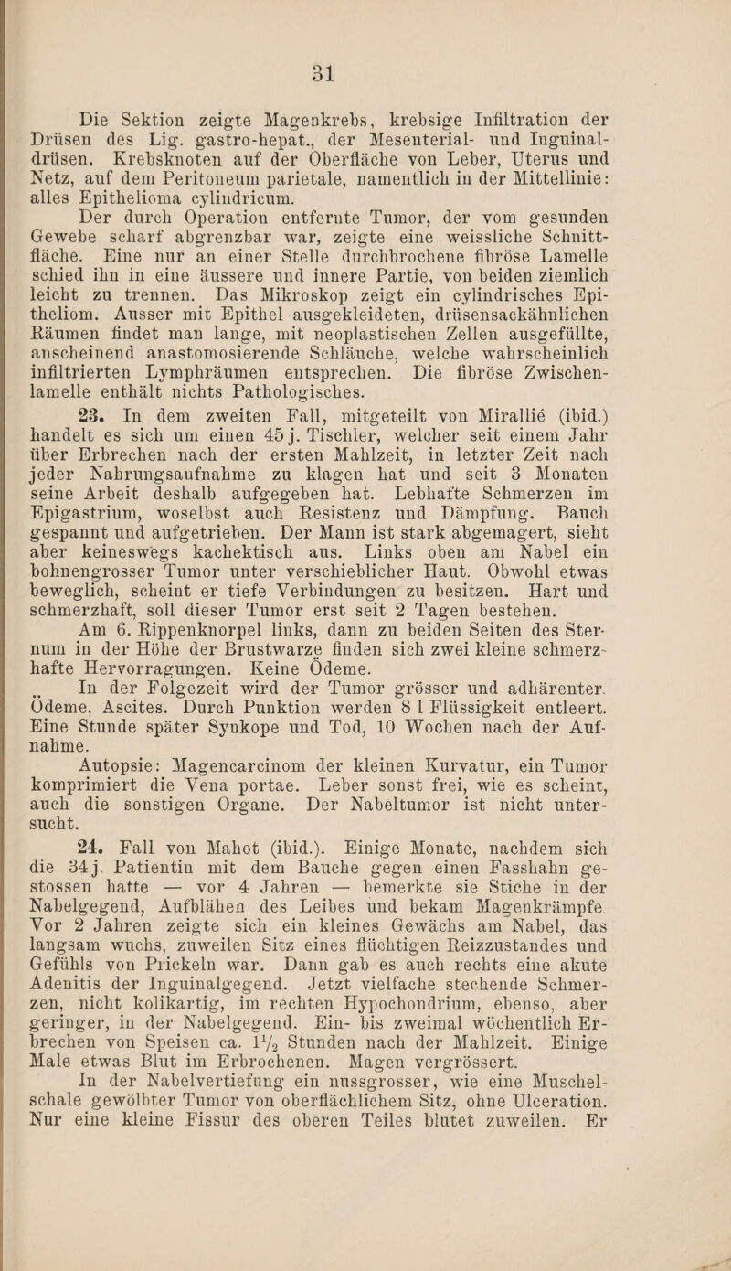 Die Sektion zeigte Magenkrebs, krebsige Infiltration der Drüsen des Lig. gastro-hepat., der Mesenterial- und Inguinal¬ drüsen. Krebsknoten auf der Oberfläche von Leber, Uterus und Netz, auf dem Peritoneum parietale, namentlich in der Mittellinie: alles Epithelioma cylindricum. Der durch Operation entfernte Tumor, der vom gesunden Gewebe scharf abgrenzbar war, zeigte eine weissliche Schnitt¬ fläche. Eine nur an einer Stelle durchbrochene fibröse Lamelle schied ihn in eine äussere und innere Partie, von beiden ziemlich leicht zu trennen. Das Mikroskop zeigt ein cylindrisches Epi¬ theliom. Ausser mit Epithel ausgekleideten, drüsensackähnlichen Räumen findet man lange, mit neoplastischen Zellen ausgefüilte, anscheinend anastomosierende Schläuche, welche wahrscheinlich infiltrierten Lymphräumen entsprechen. Die fibröse Zwischen¬ lamelle enthält nichts Pathologisches. 28. In dem zweiten Fall, mitgeteilt von Mirallie (ibid.) handelt es sich um einen 45 j. Tischler, welcher seit einem Jahr über Erbrechen nach der ersten Mahlzeit, in letzter Zeit nach jeder Nahrungsaufnahme zu klagen hat und seit 8 Monaten seine Arbeit deshalb aufgegeben hat. Lebhafte Schmerzen im Epigastrium, woselbst auch Resistenz und Dämpfung. Bauch gespannt und aufgetrieben. Der Mann ist stark abgemagert, sieht aber keineswegs kachektisch aus. Links oben am Nabel ein bohnengrosser Tumor unter verschieblicher Haut. Obwohl etwas beweglich, scheint er tiefe Verbindungen zu besitzen. Hart und schmerzhaft, soll dieser Tumor erst seit 2 Tagen bestehen. Am 6. Rippenknorpel links, dann zu beiden Seiten des Ster¬ num in der Höhe der Brustwarze finden sich zwei kleine schmerz¬ hafte Hervorragungen. Keine Ödeme. In der Folgezeit wird der Tumor grösser und adhärenter. Ödeme, Ascites. Durch Punktion werden 8 1 Flüssigkeit entleert. Eine Stunde später Synkope und Tod, 10 Wochen nach der Auf¬ nahme. Autopsie: Magencarcinom der kleinen Kurvatur, ein Tumor komprimiert die Vena portae. Leber sonst frei, wie es scheint, auch die sonstigen Organe. Der Nabeltumor ist nicht unter¬ sucht. 24. Fall von Mahot (ibid.). Einige Monate, nachdem sich die 34 j. Patientin mit dem Bauche gegen einen Fasshahn ge- stossen hatte — vor 4 Jahren — bemerkte sie Stiche in der Nabelgegend, Aufblähen des Leibes und bekam Magenkrämpfe Vor 2 Jahren zeigte sich ein kleines Gewächs am Nabel, das langsam wuchs, zuweilen Sitz eines flüchtigen Reizzustandes und Gefühls von Prickeln war. Dann gab es auch rechts eine akute Adenitis der Inguinalgegend. Jetzt vielfache stechende Schmer¬ zen, nicht kolikartig, im rechten Hypochondrium, ebenso, aber geringer, in der Nabelgegend. Ein- bis zweimal wöchentlich Er¬ brechen von Speisen ca. 1V2 Stunden nach der Mahlzeit. Einige Male etwas Blut im Erbrochenen. Magen vergrössert. In der Nabelvertiefung ein nussgrosser, wie eine Muschel¬ schale gewölbter Tumor von oberflächlichem Sitz, ohne Ulceration. Nur eine kleine Fissur des oberen Teiles blutet zuweilen. Er