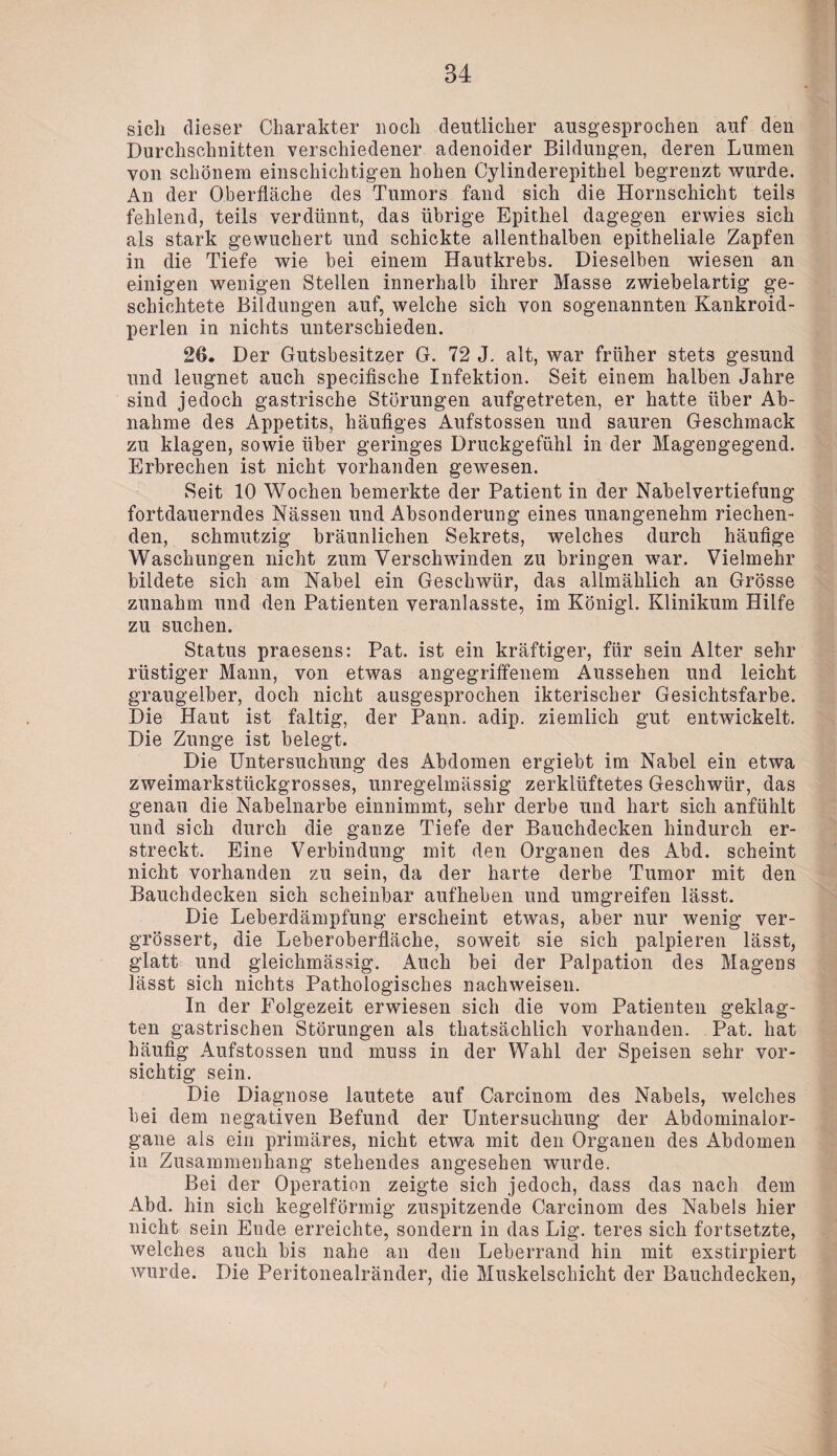 sich dieser Charakter noch deutlicher ausgesprochen auf den Durchschnitten verschiedener adenoider Bildungen, deren Lumen von schönem einschichtigen hohen Cylinderepithel begrenzt wurde. An der Oberfläche des Tumors fand sich die Hornschicht teils fehlend, teils verdünnt, das übrige Epithel dagegen erwies sich als stark gewuchert und schickte allenthalben epitheliale Zapfen in die Tiefe wie bei einem Hautkrebs. Dieselben wiesen an einigen wenigen Stellen innerhalb ihrer Masse zwiebelartig ge¬ schichtete Bildungen auf, welche sich von sogenannten Kankroid- perlen in nichts unterschieden. 26. Der Gutsbesitzer G. 72 J. alt, war früher stets gesund und leugnet auch specifische Infektion. Seit einem halben Jahre sind jedoch gastrische Störungen aufgetreten, er hatte über Ab¬ nahme des Appetits, häufiges Aufstossen und sauren Geschmack zu klagen, sowie über geringes Druckgefühl in der Magengegend. Erbrechen ist nicht vorhanden gewesen. Seit 10 Wochen bemerkte der Patient in der Nabelvertiefung fortdauerndes Nässen und Absonderung eines unangenehm riechen¬ den, schmutzig bräunlichen Sekrets, welches durch häufige Waschungen nicht zum Verschwinden zu bringen war. Vielmehr bildete sich am Nabel ein Geschwür, das allmählich an Grösse zunahm und den Patienten veranlasste, im Königl. Klinikum Hilfe zu suchen. Status praesens: Pat. ist ein kräftiger, für sein Alter sehr rüstiger Mann, von etwas angegriffenem Aussehen und leicht graugelber, doch nicht ausgesprochen ikterischer Gesichtsfarbe. Die Haut ist faltig, der Pann. adip. ziemlich gut entwickelt. Die Zunge ist belegt. Die Untersuchung des Abdomen ergiebt im Nabel ein etwa zweimarkstückgrosses, unregelmässig zerklüftetes Geschwür, das genau die Nabelnarbe einnimmt, sehr derbe und hart sich anfühlt und sich durch die ganze Tiefe der Bauchdecken hindurch er¬ streckt. Eine Verbindung mit den Organen des Abd. scheint nicht vorhanden zu sein, da der harte derbe Tumor mit den Bauchdecken sich scheinbar aufheben und umgreifen lässt. Die Leberdämpfung erscheint etwas, aber nur wenig ver- grössert, die Leberoberfläche, soweit sie sich palpieren lässt, glatt und gleichmässig. Auch bei der Palpation des Magens lässt sich nichts Pathologisches nachweisen. In der Folgezeit erwiesen sich die vom Patienten geklag¬ ten gastrischen Störungen als thatsächlich vorhanden. Pat. hat häufig Aufstossen und muss in der Wahl der Speisen sehr vor¬ sichtig sein. Die Diagnose lautete auf Carcinom des Nabels, welches bei dem negativen Befund der Untersuchung der Abdominalor¬ gane als ein primäres, nicht etwa mit den Organen des Abdomen in Zusammenhang stehendes angesehen wurde. Bei der Operation zeigte sich jedoch, dass das nach dem Abd. hin sich kegelförmig zuspitzende Carcinom des Nabels hier nicht sein Ende erreichte, sondern in das Lig. teres sich fortsetzte, welches auch bis nahe an den Leberrand hin mit exstirpiert wurde. Die Peritonealränder, die Muskelschicht der Bauchdecken,