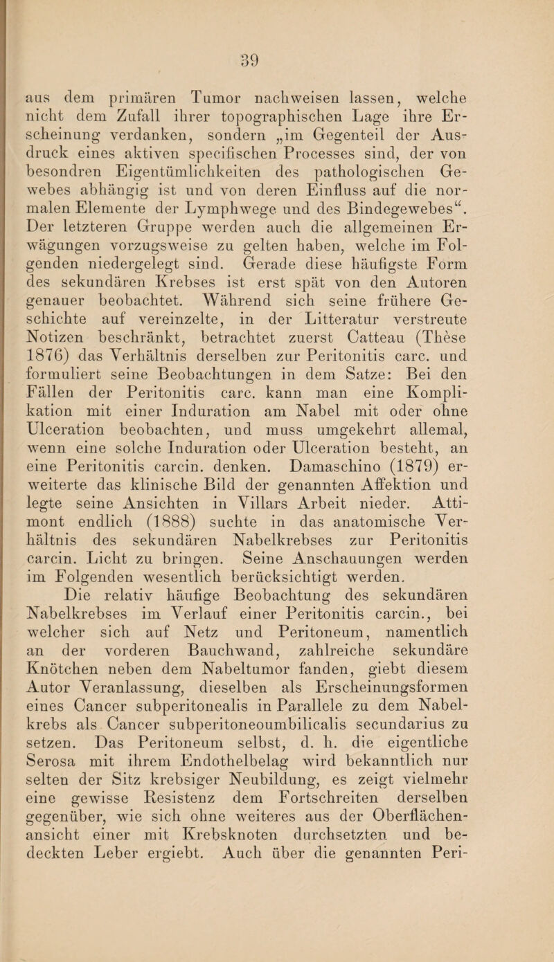 aus dem primären Tumor nach weisen lassen, welche nicht dem Zufall ihrer topographischen Lage ihre Er¬ scheinung verdanken, sondern „im Gegenteil der Aus¬ druck eines aktiven specifischen Processes sind, der von besondren Eigentümlichkeiten des pathologischen Ge¬ webes abhängig ist und von deren Einfluss auf die nor¬ malen Elemente der Lymphwege und des Bindegewebes“. Der letzteren Gruppe werden auch die allgemeinen Er¬ wägungen vorzugsweise zu gelten haben, welche im Fol¬ genden niedergelegt sind. Gerade diese häufigste Form des sekundären Krebses ist erst spät von den Autoren genauer beobachtet. Während sich seine frühere Ge¬ schichte auf vereinzelte, in der Litteratur verstreute Notizen beschränkt, betrachtet zuerst Catteau (These 1876) das Verhältnis derselben zur Peritonitis carc. und formuliert seine Beobachtungen in dem Satze: Bei den Fällen der Peritonitis carc. kann man eine Kompli¬ kation mit einer Induration am Nabel mit oder ohne Ulceration beobachten, und muss umgekehrt allemal, wenn eine solche Induration oder Ulceration besteht, an eine Peritonitis carcin. denken. Damaschino (1879) er¬ weiterte das klinische Bild der genannten Affektion und legte seine Ansichten in Villars Arbeit nieder. Atti- mont endlich (1888) suchte in das anatomische Ver¬ hältnis des sekundären Nabelkrebses zur Peritonitis carcin. Licht zu bringen. Seine Anschauungen werden im Folgenden wesentlich berücksichtigt werden. Die relativ häufige Beobachtung des sekundären Nabelkrebses im Verlauf einer Peritonitis carcin., bei welcher sich auf Netz und Peritoneum, namentlich an der vorderen Bauchwand, zahlreiche sekundäre Knötchen neben dem Nabeltumor fanden, giebt diesem Autor Veranlassung, dieselben als Erscheinungsformen eines Cancer subperitonealis in Parallele zu dem Nabel¬ krebs als Cancer subperitoneoumbilicalis secundarius zu setzen. Das Peritoneum selbst, d. h. die eigentliche Serosa mit ihrem Endothelbelag wird bekanntlich nur selten der Sitz krebsiger Neubildung, es zeigt vielmehr eine gewisse Besistenz dem Fortschreiten derselben gegenüber, wie sich ohne weiteres aus der Oberflächen¬ ansicht einer mit Krebsknoten durchsetzten und be¬ deckten Leber ergiebt. Auch über die genannten Peri-