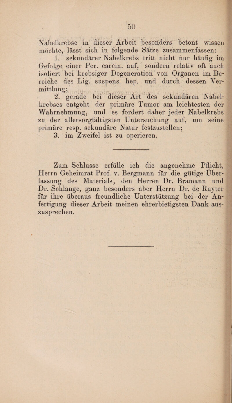 Nabelkrebse in dieser Arbeit besonders betont wissen möchte, lässt sich in folgende Sätze zusammenfassen: 1. sekundärer Nabelkrebs tritt nicht nur häufig im Gefolge einer Per. carcin. auf, sondern relativ oft auch isoliert bei krebsiger Degeneration von Organen im Be¬ reiche des Lig. suspens. hep. und durch dessen Ver- mittlung; 2. gerade bei dieser Art des sekundären Nabel¬ krebses entgeht der primäre Tumor am leichtesten der Wahrnehmung, und es fordert daher jeder Nabelkrebs zu der allersorgfältigsten Untersuchung auf, um seine primäre resp. sekundäre Natur festzustellen; 3. im Zweifel ist zu operieren. Zum Schlüsse erfülle ich die angenehme Pflicht, Herrn Geheimrat Prof. v. Bergmann für die gütige Über¬ lassung des Materials, den Herren Dr. Bramann und Dr. Schlange, ganz besonders aber Herrn Dr. de Ruyter für ihre überaus freundliche Unterstützung bei der An¬ fertigung dieser Arbeit meinen ehrerbietigsten Dank aus¬ zusprechen.