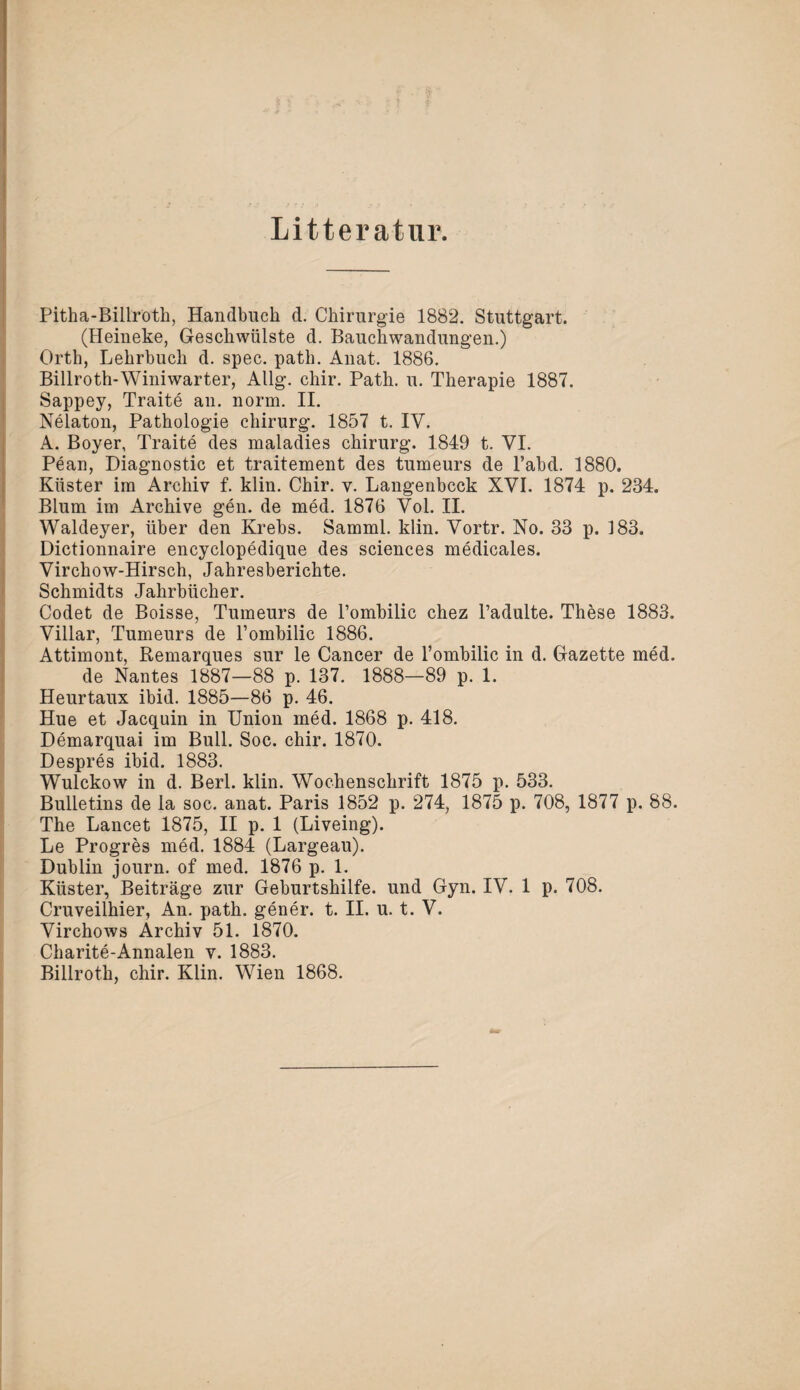 Litteratur. Pitha-Billroth, Handbuch d. Chirurgie 1882. Stuttgart. (Heineke, Geschwülste d. Bauchwandungen.) Orth, Lehrbuch d. spec. path. Anat. 1886. Billroth-Winiwarter, Allg. chir. Path. u. Therapie 1887. Sappey, Traite an. norm. II. Nelaton, Pathologie Chirurg. 1857 t. IV. A. Boyer, Traite des maladies Chirurg. 1849 t. VI. Pean, Diagnostic et traitement des tumeurs de l’abd. 1880. Küster im Archiv f. klin. Chir. v. Langenbcck XVI. 1874 p. 234. Blum im Archive gen. de med. 1876 Vol. II. Waldeyer, über den Krebs. Samml. klin. Vortr. No. 33 p. 183. Dictionnaire encyclopedique des Sciences medicales. Virchow-Hirsch, Jahresberichte. Schmidts Jahrbücher. Codet de Boisse, Tumeurs de l’ombilic chez l’adulte. These 1883. Villar, Tumeurs de l’ombilic 1886. Attimont, Remarques sur le Cancer de l’ombilic in d. Gazette med. de Nantes 1887—88 p. 137. 1888—89 p. 1. Heurtaux ibid. 1885—86 p. 46. Hue et Jacquin in Union med. 1868 p. 418. Demarquai im Bull. Soc. chir. 1870. Despres ibid. 1883. Wulckow in d. Berl. klin. Wochenschrift 1875 p. 533. Bulletins de la soc. anat. Paris 1852 p. 274, 1875 p. 708, 1877 p. 88. The Lancet 1875, II p. 1 (Liveing). Le Progres med. 1884 (Largeau). Dublin journ. of med. 1876 p. 1. Küster, Beiträge zur Geburtshilfe, und Gyn. IV. 1 p. 708. Cruveilhier, An. path. gener. t. II. u. t. V. Virchows Archiv 51. 1870. Charite-Annalen v. 1883. Billroth, chir. Klin. Wien 1868.