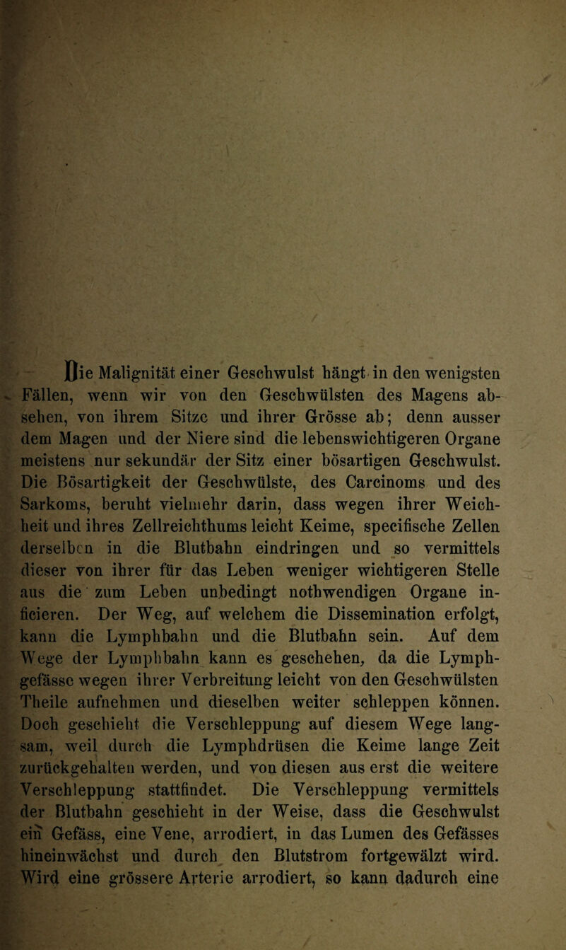 Fällen, wenn wir von den Geschwülsten des Magens ab- selien, von ihrem Sitze und ihrer Grösse ab; denn ausser dem Magen und der Niere sind die lebenswichtigeren Organe meistens nur sekundär der Sitz einer bösartigen Geschwulst. Die Bösartigkeit der Geschwülste, des Carcinoms und des Sarkoms, beruht vielmehr darin, dass wegen ihrer Weich¬ heit und ihres Zellreichthums leicht Keime, specifische Zellen derselben in die Blutbahn eindringen und so vermittels dieser von ihrer für das Leben weniger wichtigeren Stelle aus die zum Leben unbedingt nothwendigen Organe in- ficieren. Der Weg, auf welchem die Dissemination erfolgt, kann die Lymphbahn und die Blutbahn sein. Auf dem Wege der Lymphbahn kann es geschehen, da die Lymph- gefässe wegen ihrer Verbreitung leicht von den Geschwülsten Theile aufnehmen und dieselben weiter schleppen können. Doch geschieht die Verschleppung auf diesem Wege lang¬ sam, weil durch die Lymphdrüsen die Keime lange Zeit zurückgehalten werden, und von diesen aus erst die weitere Verschleppung stattfindet. Die Verschleppung vermittels der Blutbahn geschieht in der Weise, dass die Geschwulst ein Gefäss, eine Vene, arrodiert, in das Lumen des Gefässes hineinwächst und durch den Blutstrom fortgewälzt wird. Wird eine grössere Arterie arrodiert, so kann dadurch eine