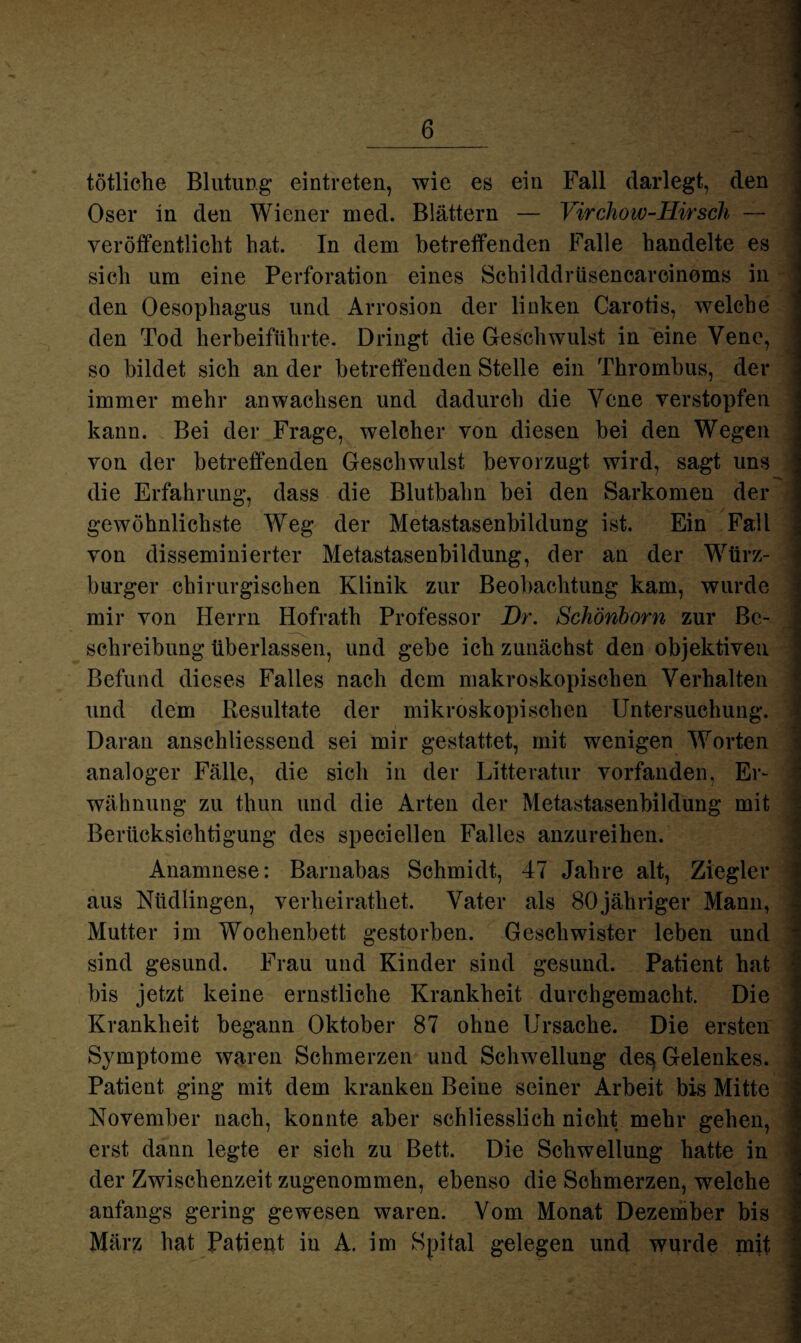 tötliche Blutung eintreten, wie es ein Fall darlegt, den Oser in den Wiener med. Blättern — Virchow-Hirsch — veröffentlicht hat. In dem betreffenden Falle handelte es sich um eine Perforation eines Schilddrüsencarcinoms in den Oesophagus und Arrosion der linken Carotis, welche den Tod herbeiführte. Dringt die Geschwulst in eine Vene, so bildet sich an der betreffenden Stelle ein Thrombus, der immer mehr an wachsen und dadurch die Vene verstopfen kann. Bei der Frage, welcher von diesen bei den Wegen von der betreffenden Geschwulst bevorzugt wird, sagt uns die Erfahrung, dass die Blutbalm bei den Sarkomen der gewöhnlichste Weg der Metastasenbildung ist. Ein Fall von disseminierter Metastasenbildung, der an der Würz¬ burger chirurgischen Klinik zur Beobachtung kam, wurde mir von Herrn Hofrath Professor Br. Schönborn zur Be¬ schreibung überlassen, und gebe ich zunächst den objektiven Befund dieses Falles nach dem makroskopischen Verhalten und dem Resultate der mikroskopischen Untersuchung. Daran anschliessend sei mir gestattet, mit wenigen Worten analoger Fälle, die sich in der Litteratur vorfanden, Er¬ wähnung zu thun und die Arten der Metastasenbildung mit Berücksichtigung des speciellen Falles anzureihen. Anamnese: Barnabas Schmidt, 47 Jahre alt, Ziegler aus Nüdlingen, verheirathet. Vater als 80jähriger Mann, Mutter im Wochenbett gestorben. Geschwister leben und sind gesund. Frau und Kinder sind gesund. Patient hat bis jetzt keine ernstliche Krankheit durchgemacht. Die Krankheit begann Oktober 87 ohne Ursache. Die ersten Symptome waren Schmerzen und Schwellung de$ Gelenkes. Patient ging mit dem kranken Beine seiner Arbeit bis Mitte November nach, konnte aber schliesslich nicht mehr gehen, erst dann legte er sich zu Bett. Die Schwellung hatte in der Zwischenzeit zugenommen, ebenso die Schmerzen, welche anfangs gering gewesen waren. Vom Monat Dezember bis März hat Patient in A. im Spital gelegen und wurde mit