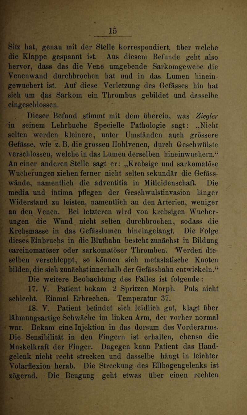 Sitz hat, genau mit der Stelle korrespondiert, über welche die Klappe gespannt ist. Aus diesem Befunde geht also hervor, dass das die Vene umgehende Sarkomgewebe die Venenwand durchbrochen hat und in das Lumen hinein¬ gewuchert ist. Auf diese Verletzung des Gefässes hin hat sich um das Sarkom ein Thrombus gebildet und dasselbe eingeschlossen. Dieser Befund stimmt mit dem überein, was Ziegler in seinem Lehrbuche Specielle Pathologie sagt: „Nicht selten werden kleinere, unter Umständen auch grössere Gefässe, wie z. B. die grossen Hohlvenen, durch Geschwülste verschlossen, welche in das Lumen derselben hineinwuchern.“ An einer anderen Stelle sagt er: „Krebsige und sarkomatöse Wucherungen ziehen ferner nicht selten sekundär die Gefäss- wände, namentlich die adventitia in Mitleidenschaft. Die media und intima pflegen der Geschwulstinvasion länger Widerstand zu leisten, namentlich an den Arterien, weniger an den Venen. Bei letzteren wird von krebsigen Wucher¬ ungen die Wand nicht selten durchbrochen, sodass die Krebsmasse in das Gefässlumen hineingelangt. Die Folge dieses Einbruchs in die Biutbahn besteht zunächst in Bildung carcinomatöser oder sarkomatöser Thromben. Werden die¬ selben verschleppt, so können sich metastatische Knoten bilden, die sich zunächst innerhalb der Gefässbahn entwickeln.“ Die weitere Beobachtung des Falles ist folgende: 17. V. Patient bekam 2 Spritzen Morph. Puls nicht schlecht. Einmal Erbrechen. Temperatur 37. 18. V. Patient befindet sich leidlich gut, klagt über lähmungsartige Schwäche im linken Arm, der vorher normal war. Bekam eine Injektion in das dorsum des Vorderarms. Die Sensibilität in den Fingern ist erhalten, ebenso die Muskelkraft der Finger. Dagegen kann Patient das Hand¬ gelenk nicht recht strecken und dasselbe hängt in leichter Volarflexion herab. Die Streckung des Ellbogengelenks ist zögernd. • Die Beugung geht etwas über einen rechten