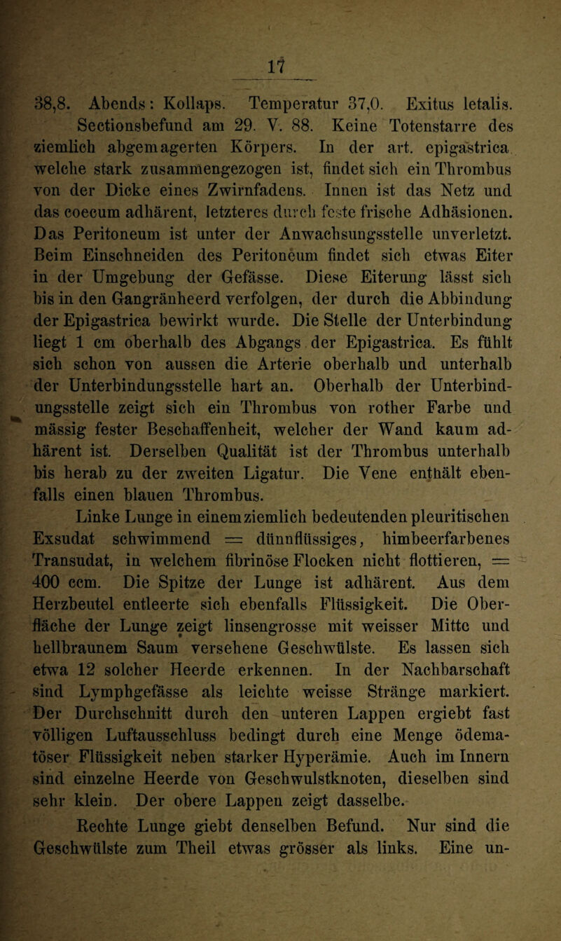 I HP *1 38,8. Abends: Kollaps. Temperatur 37,0. Exitus letalis. Sectionsbefund am 29. V. 88. Keine Totenstarre des ziemlich abgemagerten Körpers. In der art. epigastrica welche stark zusammengezogen ist, findet sich ein Thrombus von der Dicke eines Zwirnfadens. Innen ist das Netz und das coecum adhärent, letzteres durch feste frische Adhäsionen. Das Peritoneum ist unter der Anwachsungsstelle unverletzt. Beim Einschneiden des Peritoneum findet sich etwas Eiter in der Umgebung der Gefässe. Diese Eiterung lässt sich bis in den Gangränheerd verfolgen, der durch die Abbindung der Epigastrica bewirkt wurde. Die Stelle der Unterbindung liegt 1 cm oberhalb des Abgangs der Epigastrica. Es fühlt sich schon von aussen die Arterie oberhalb und unterhalb der Unterbindungsstelle hart an. Oberhalb der Unterbind¬ ungsstelle zeigt sich ein Thrombus von rother Farbe und mässig fester Beschaffenheit, welcher der Wand kaum ad¬ härent ist. Derselben Qualität ist der Thrombus unterhalb bis herab zu der zweiten Ligatur. Die Vene enthält eben¬ falls einen blauen Thrombus. Linke Lunge in einemziemlich bedeutenden pleuritischen Exsudat schwimmend — dünnflüssiges, himbeerfarbenes Transudat, in welchem fibrinöse Flocken nicht flottieren, = 400 ccm. Die Spitze der Lunge ist adhärent. Aus dem Herzbeutel entleerte sich ebenfalls Flüssigkeit. Die Ober¬ fläche der Lunge zeigt linsengrosse mit weisser Mitte und hellbraunem Saum versehene Geschwülste. Es lassen sich etwa 12 solcher Heerde erkennen. In der Nachbarschaft sind Lymphgefässe als leichte weisse Stränge markiert. Der Durchschnitt durch den unteren Lappen ergiebt fast völligen Luftausschluss bedingt durch eine Menge ödema- töser Flüssigkeit neben starker Hyperämie. Auch im Innern sind einzelne Heerde von Geschwulstknoten, dieselben sind sehr klein. Der obere Lappen zeigt dasselbe. Rechte Lunge giebt denselben Befund. Nur sind die Geschwülste zum Theil etwas grösser als links. Eine un-