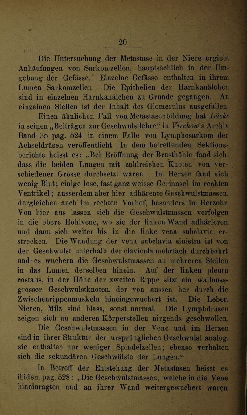 Die Untersuchung* der Metastase in der Niere ergiebt Anhäufungen von Sarkomzellen, hauptsächlich in der Um¬ gebung der Gefässe. Einzelne Gefässe enthalten in ihrem Lumen Sarkomzellen. Die Epithelien der Harnkanälchen sind in einzelnen Harnkanälchen zu Grunde gegangen. An einzelnen Stellen ist der Inhalt des Glomerulus ausgefallen. Einen ähnlichen Fall von Metastasenbildung hat Lüche in seinen „Beiträgen zur Geschwulstlehre“ in Virchow's Archiv Band 35 pag. 524 in einem Falle von Lymphosarkom der Achseldrüsen veröffentlicht. In dem betreffenden Sektions¬ berichte heisst es: „Bei Eröffnung der Brusthöhle fand sich, dass die beiden Lungen mit zahlreichen Knoten von ver¬ schiedener Grösse durchsetzt waren. Im Herzen fand sich wenig Blut; einige lose, fast ganz weisse Gerinnsel im rechten Ventrikel; ausserdem aber hier adhärente Geschwulstmassen, dergleichen auch im rechten Vorhof, besonders im Herzohr. Von hier aus lassen sich die Geschwulstmassen verfolgen in die obere Hohlvene, wo sie der linken Wand adhärieren und dann sich weiter bis in die linke vena subclavia er¬ strecken. Die Wandung der vena subclavia sinistra ist von der Geschwulst unterhalb der clavicula mehrfach durchbohrt und es wuchern die Gesehwulstmassen an mehreren Stellen in das Lumen derselben hinein. Auf der linken pleura costalis, in der Höhe der zweiten Rippe sitzt ein wallnuss¬ grosser Geschwulstknoten, der von aussen her durch die Zwischenrippenmuskeln hineingewuchert ist. Die Leber, Nieren, Milz sind blass, sonst normal. Die Lymphdrtisen zeigen sich an anderen Körperstellen nirgends geschwollen. Die Geschwulstmassen in der Vene und im Herzen sind in ihrer Struktur der ursprünglichen Geschwulst analog, sie enthalten nur weniger Spindelzellen; ebenso verhalten sich die sekundären Geschwülste der Lungen.“ In Betreff der Entstehung der Metastasen heisst es ibidem pag. 528: „Die Geschwulstmassen, welche in die Vene hineinragten und an ihrer Wand weitergewuchert waren