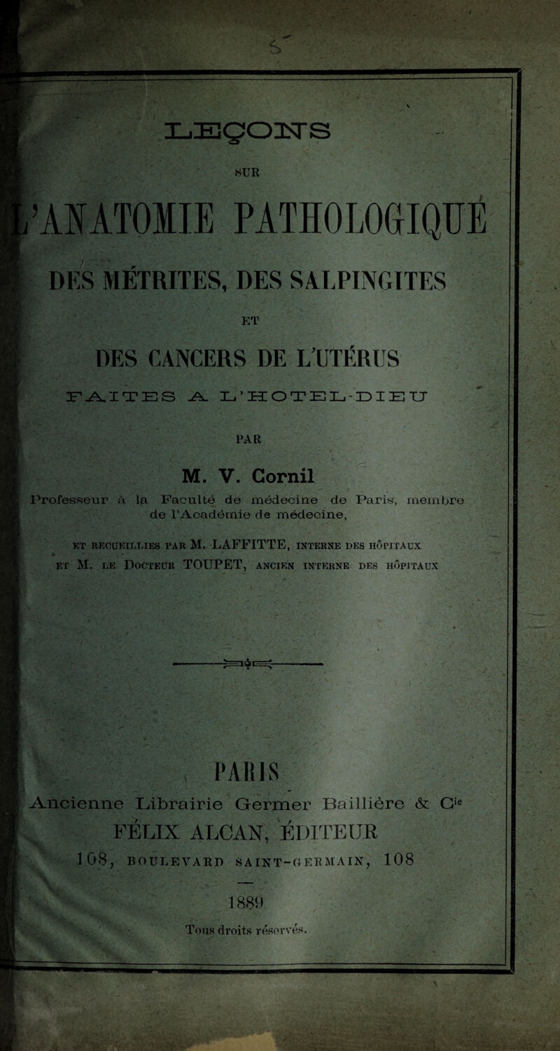 • U LZEÇOUSrS .SUR ,’ANATOIIE PATHOLOGIQUE DES MÉTRITES, DES SALPINGITES ET DES CANCERS DE L’UTÉRUS FAITES A L'HOTEL-DIEü PAR M. V. Corail Professeur à la Faculté de médecine de Paris, membre de l’Académie de médecine, ET RECUEILLIES PAR M. LAFFITTE, INTERNE DES HOPITAUX et M. le Docteur TOUPET, ancien interne des hôpitaux , PARIS Ancienne Librairie Germer Baillière & Cie FÉLIX ALCAN, ÉDITEUR 108, BOULEVARD SAINT-GERMAIN, 108 1889 Tous droits réservés.