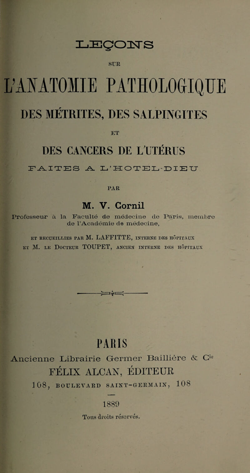 ILIEÇJOïsrS SUR L’ANATOIIE PATHOLOGIQUE DES MÉTRITES, DES SALPINGITES ET DES CANCERS DE L’UTÉRUS IF-A.ITES .A. L’HOTEL-DIEU PAR M. V. Corail Professeur à la Faculté de médecine de Paris, membre de l’Académie de médecine, ET RECUEILLIES PAR M. LAFFITTE, INTERNE DES HOPITAUX et M. le Docteur TOUPET, ancien interne des hôpitaux PARIS Ancienne Librairie Germer Baillière & Cie FÉLIX ALCAX, ÉDITEUR 108, BOULE A A RD SAINT-GERMAIN, 108 1889 Tous droits réservés.