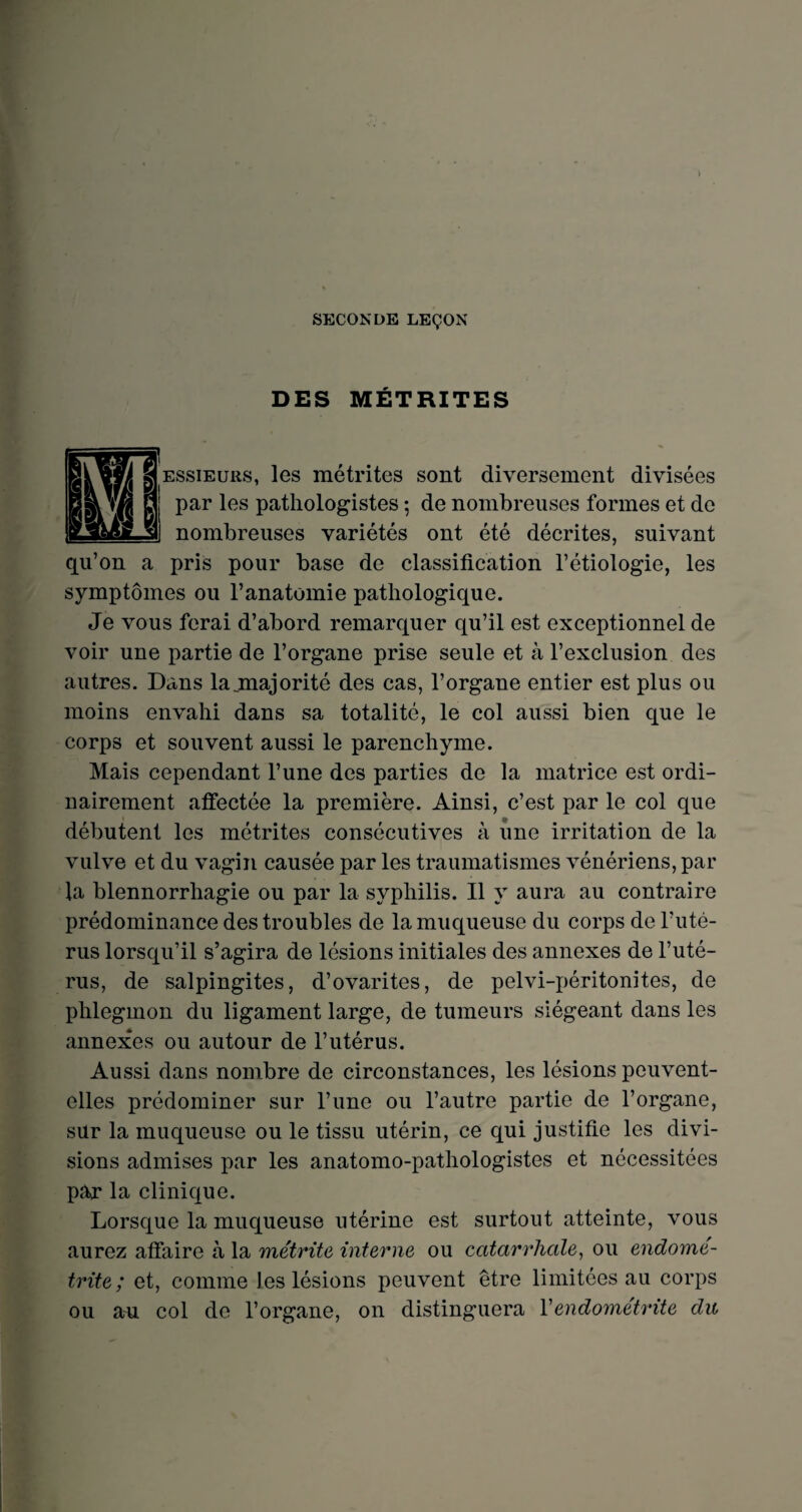 SECONDE LEÇON DES MÉTRITES essieuiis, les métrites sont diversement divisées par les pathologistes ; de nombreuses formes et de nombreuses variétés ont été décrites, suivant qu’on a pris pour base de classification l’étiologie, les symptômes ou l’anatomie pathologique. Je vous ferai d’abord remarquer qu’il est exceptionnel de voir une partie de l’organe prise seule et à l’exclusion des autres. Dans lajmajorité des cas, l’organe entier est plus ou moins envahi dans sa totalité, le col aussi bien que le corps et souvent aussi le parenchyme. Mais cependant l’une des parties de la matrice est ordi¬ nairement affectée la première. Ainsi, c’est par le col que débutent les métrites consécutives à une irritation de la vulve et du vagin causée par les traumatismes vénériens, par la blennorrhagie ou par la syphilis. Il y aura au contraire prédominance des troubles de la muqueuse du corps de l’uté¬ rus lorsqu’il s’agira de lésions initiales des annexes de l’uté¬ rus, de salpingites, d’ovarites, de pelvi-péritonites, de phlegmon du ligament large, de tumeurs siégeant dans les annexes ou autour de l’utérus. Aussi dans nombre de circonstances, les lésions peuvent- elles prédominer sur l’une ou l’autre partie de l’organe, sur la muqueuse ou le tissu utérin, ce qui justifie les divi¬ sions admises par les anatomo-pathologistes et nécessitées par la clinique. Lorsque la muqueuse utérine est surtout atteinte, vous aurez affaire à la métrite interne ou catarrhale, ou endome- trite ; et, comme les lésions peuvent être limitées au corps ou au col de l’organe, on distinguera Vendométrite du