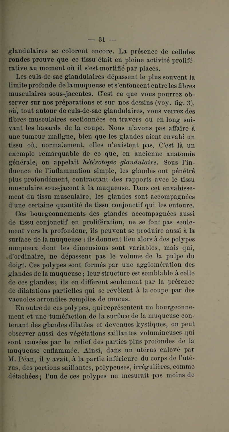 glandulaires se colorent encore. La présence de cellules rondes prouve que ce tissu était en pleine activité prolifé¬ rative au moment où il s’est mortifié par places. Les culs-de-sac glandulaires dépassent le plus souvent la limite profonde de la muqueuse et s’enfoncent entre les fibres musculaires sous-jacentes. C’est ce que vous pourrez ob¬ server sur nos préparations et sur nos dessins (voy. fig. 3), où, tout autour de culs-de-sac glandulaires, vous verrez des fibres musculaires sectionnées en travers ou en long sui¬ vant les hasards de la coupe. Nous n’avons pas affaire à une tumeur maligne, bien que les glandes aient envahi un tissu où, normalement, elles n’existent pas. C’est là un exemple remarquable de ce que, en ancienne anatomie générale, on appelait hétérotopie glandulaire. Sous l’in¬ fluence de l’inflammation simple, les glandes ont pénétré plus profondément, contractant des rapports avec le tissu musculaire sous-jacent à la muqueuse. Dans cet envahisse¬ ment du tissu musculaire, les glandes sont accompagnées d’une certaine quantité de tissu conjonctif qui les entoure. Ces bourgeonnements des glandes accompagnées aussi de tissu conjonctif en prolifération, ne se font pas seule¬ ment vers la profondeur, ils peuvent se produire aussi à la surface de la muqueuse : ils donnent lieu alors à des polypes muqueux dont les dimensions sont variables, mais qui, d’ordinaire, ne dépassent pas le volume de la pulpe du doigt. Ces polypes sont formés par une agglomération des glandes de la muqueuse ; leur structure est semblable à celle de ces glandes; ils en diffèrent seulement par la présence de dilatations partielles qui se révèlent à la coupe par des vacuoles arrondies remplies de mucus. En outre de ces polypes, qui représentent un bourgeonne¬ ment et une tuméfaction de la surface de la muqueuse con¬ tenant des glandes dilatées et devenues kystiques, on peut observer aussi des végétations saillantes volumineuses qui sont causées par le relief des parties plus profondes de la muqueuse enflammée. Ainsi, dans un utérus enlevé par M. Péan, il y avait, à la partie inférieure du corps de l’uté¬ rus, des portions saillantes, polypeuses, irrégulières, comme détachées; l’un de ces polypes ne mesurait pas moins de