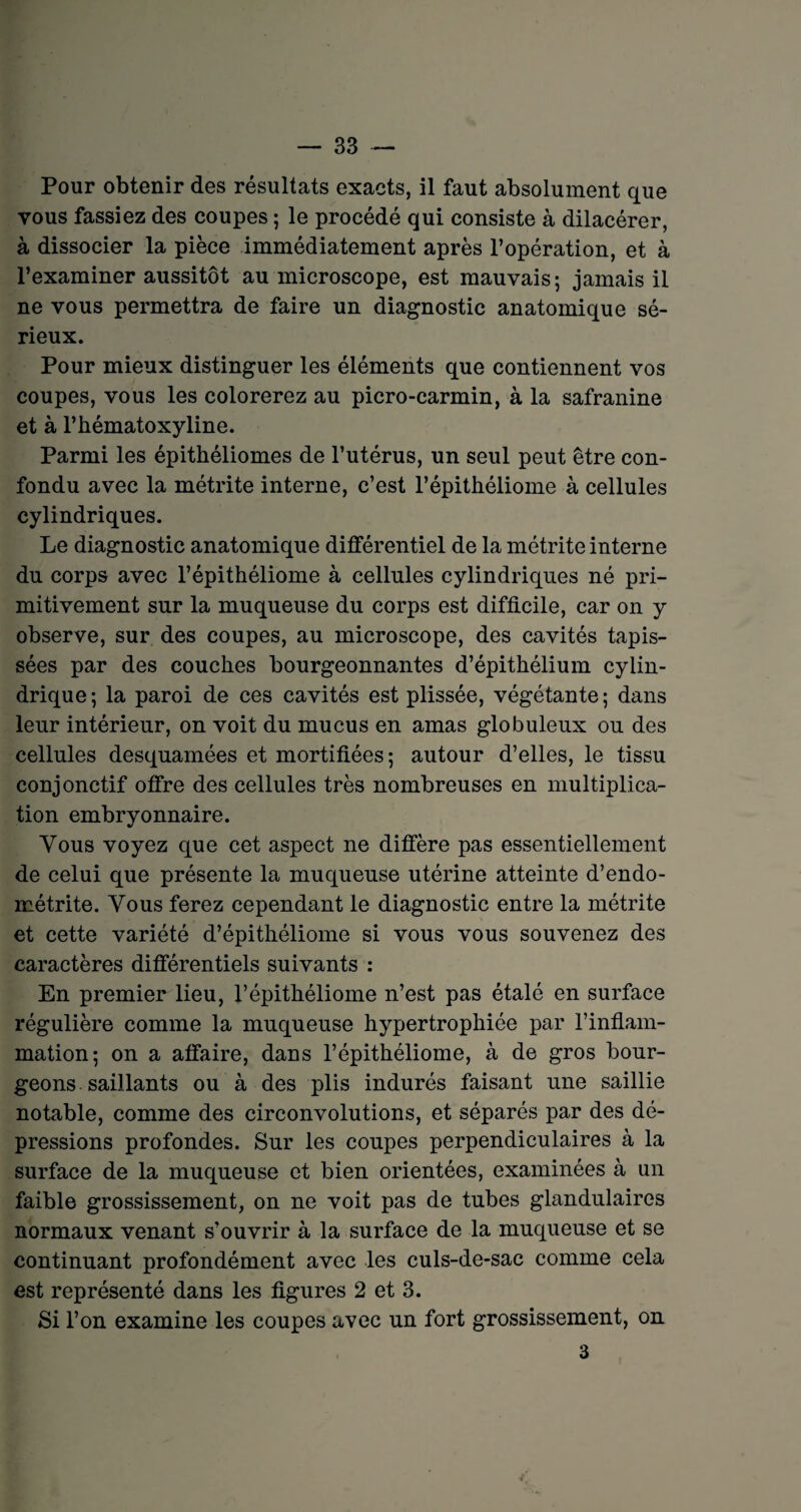 Pour obtenir des résultats exacts, il faut absolument que vous fassiez des coupes ; le procédé qui consiste à dilacérer, à dissocier la pièce immédiatement après l’opération, et à l’examiner aussitôt au microscope, est mauvais; jamais il ne vous permettra de faire un diagnostic anatomique sé¬ rieux. Pour mieux distinguer les éléments que contiennent vos coupes, vous les colorerez au picro-carmin, à la safranine et à l’hématoxyline. Parmi les épithéliomes de l’utérus, un seul peut être con¬ fondu avec la métrite interne, c’est l’épithéliome à cellules cylindriques. Le diagnostic anatomique différentiel de la métrite interne du corps avec l’épithéliome à cellules cylindriques né pri¬ mitivement sur la muqueuse du corps est difficile, car on y observe, sur des coupes, au microscope, des cavités tapis¬ sées par des couches bourgeonnantes d’épithélium cylin¬ drique; la paroi de ces cavités est plissée, végétante; dans leur intérieur, on voit du mucus en amas globuleux ou des cellules desquamées et mortifiées; autour d’elles, le tissu conjonctif offre des cellules très nombreuses en multiplica¬ tion embryonnaire. Vous voyez que cet aspect ne diffère pas essentiellement de celui que présente la muqueuse utérine atteinte d’endo¬ métrite. Vous ferez cependant le diagnostic entre la métrite et cette variété d’épithéliome si vous vous souvenez des caractères différentiels suivants : En premier lieu, l’épithéliome n’est pas étalé en surface régulière comme la muqueuse hypertrophiée par l’inflam¬ mation; on a affaire, dans l’épithéliome, à de gros bour¬ geons saillants ou à des plis indurés faisant une saillie notable, comme des circonvolutions, et séparés par des dé¬ pressions profondes. Sur les coupes perpendiculaires à la surface de la muqueuse et bien orientées, examinées à un faible grossissement, on ne voit pas de tubes glandulaires normaux venant s’ouvrir à la surface de la muqueuse et se continuant profondément avec les culs-de-sac comme cela est représenté dans les figures 2 et 3. Si l’on examine les coupes avec un fort grossissement, on 3