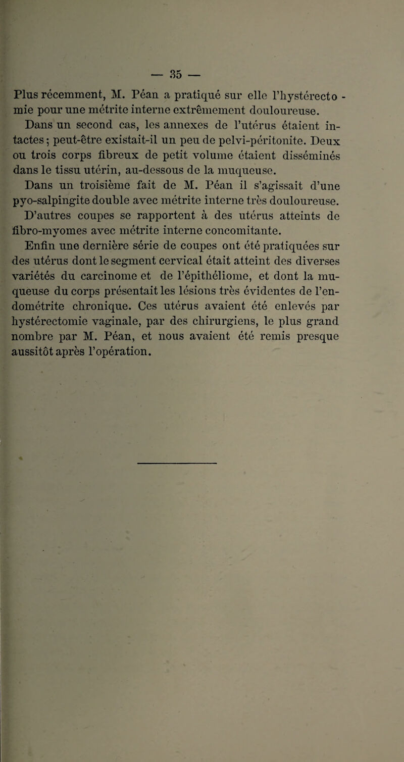 Plus récemment, M. Péan a pratiqué sur elle l’hystérecto - mie pour une métrite interne extrêmement douloureuse. Dans un second cas, les annexes de l’utérus étaient in¬ tactes; peut-être existait-il un peu de pelvi-péritonite. Deux ou trois corps fibreux de petit volume étaient disséminés dans le tissu utérin, au-dessous de la muqueuse. Dans un troisième fait de M. Péan il s’agissait d’une pyo-salpingite double avec métrite interne très douloureuse. D’autres coupes se rapportent à des utérus atteints de fibro-myomes avec métrite interne concomitante. Enfin une dernière série de coupes ont été pratiquées sur des utérus dont le segment cervical était atteint des diverses variétés du carcinome et de l’épithéliome, et dont la mu¬ queuse du corps présentait les lésions très évidentes de l’en¬ dométrite chronique. Ces utérus avaient été enlevés par hystérectomie vaginale, par des chirurgiens, le plus grand nombre par M. Péan, et nous avaient été remis presque aussitôt après l’opération.