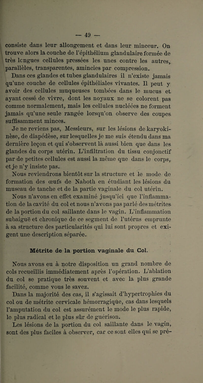 consiste dans leur allongement et dans leur minceur. On trouve alors la couche de l’épithélium glandulaire formée de très longues cellules pressées les unes contre les autres, parallèles, transparentes, amincies par compression. Dans ces glandes et tubes glandulaires il n’existe jamais qu’une couche de cellules épithéliales vivantes. Il peut y avoir des cellules muqueuses tombées dans le mucus et ayant cessé de vivre, dont les noyaux ne se colorent pas comme normalement, mais les cellules nucléées ne forment jamais qu’une seule rangée lorsqu’on observe des coupes suffisamment minces. Je ne reviens pas, Messieurs, sur les lésions de karyoki- nèse, de diapédèse, sur lesquelles je me suis étendu dans ma dernière leçon et qui s’observent là aussi bien que dans les glandes du corps utérin. L’infiltration du tissu conjonctif par de petites cellules est aussi la même que dans le corps, et je n’y insiste pas. Nous reviendrons bientôt sur la structure et le mode de formation des œufs de Naboth en étudiant les lésions du museau de tanche et de la partie vaginale du col utérin. Nous n’avons en effet examiné jusqu’ici que l’inflamma¬ tion de la cavité du col et nous n’avons pas parlé des métrites de la portion du col saillante dans le vagin. L’inflammation subaiguë et chronique de ce segment de l’utérus emprunte à sa structure des particularités qui lui sont propres et exi¬ gent une description séparée. Métrite de la portion vaginale du Col. Nous avons eu à notre disposition un grand nombre de cols recueillis immédiatement après l’opération. L’ablation du col se pratique très souvent et avec la plus grande facilité, comme vous le savez. Dans la majorité des cas, il s’agissait d’hypertrophies du col ou de métrite cervicale hémorragique, cas dans lesquels l’amputation du col est assurément le mode le plus rapide, le plus radical et le plus sûr de guérison. Les lésions de la portion du col saillante dans le vagin, sont des plus faciles à observer, car ce sont elles qui se pré-